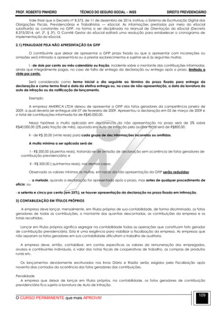 PROF. ROBERTO PINHEIRO TÉCNICO DO SEGURO SOCIAL  INSS DIREITO PREVIDENCIÁRIO
O CURSO PERMANENTE que mais APROVA!
109
Vale frisar que o Decreto nº 8.373, de 11 de dezembro de 2014, instituiu o Sistema de Escrituração Digital das
Obrigações Fiscais, Previdenciárias e Trabalhistas — eSocial. As informações prestadas por meio do eSocial
substituirão as constantes na GFIP, na forma a ser disciplinada no Manual de Orientação do eSocial (Decreto
8.373/2014, art. 2º, § 3º). O Comitê Gestor do eSocial editará uma resolução para estabelecer o cronograma de
implementação do eSocial.
2.1) PENALIDADE PELA NÃO APRESENTAÇÃO DA GFIP
O contribuinte que deixar de apresentar a GFIP prazo fixado ou que a apresentar com incorreções ou
omissões será intimado a apresentá-la ou a prestar esclarecimentos e sujeitar-se-á às seguintes multas:
I - de dois por cento ao mês-calendário ou fração, incidente sobre o montante das contribuições informadas,
ainda que integralmente pagas, no caso de falta de entrega da declaração ou entrega após o prazo, limitada a
vinte por cento.
Será considerado como termo inicial o dia seguinte ao término do prazo fixado para entrega da
declaração e como termo final a data da efetiva entrega ou, no caso de não-apresentação, a data da lavratura do
auto de infração ou da notificação de lançamento.
Exemplo:
A empresa AMERICA LTDA deixou de apresentar a GFIP dos fatos geradores da campetência janeiro de
2009, a qual deveria ser entregue até 07 de fevereiro de 2009. Apresentou a declaração em 02 de março de 2009 e
o total de contribuições informada foi de R$40.000,00.
Nessa hipótese a multa aplicada em decorrencia da não apresentação no prazo será de 2% sobre
R$40.000,00 (2% pela fração de mês), apurada em Auto de Infração pelo auditor fiscal será de R$800,00.
II - de R$ 20,00 (vinte reais) para cada grupo de dez informações incorretas ou omitidas.
A multa mínima a ser aplicada será de:
I - R$ 200,00 (duzentos reais), tratando-se de omissão de declaração sem ocorrência de fatos geradores de
contribuição previdenciária; e
II - R$ 500,00 ( quinhentos reais), nos demais casos;
Observado os valores mínimos as multas, em razão da não apresentação da GFIP serão reduzidas:
- a metade, quando a declaração for apresentada após o prazo, mas antes de qualquer procedimento de
ofício; ou
- a setenta e cinco por cento (em 25%), se houver apresentação da declaração no prazo fixado em intimação.
3) CONTABILIZAÇÃO EM TÍTULOS PRÓPRIOS
A empresa deve lançar, mensalmente, em títulos próprios de sua contabilidade, de forma discriminada, os fatos
geradores de todas as contribuições, o montante das quantias descontadas, as contribuições da empresa e os
totais recolhidos.
Lançar em títulos próprios significa segregar na contabilidade todas as operações que constituam fato gerador
de contribuição previdenciária. Esta é uma exigência para viabilizar a fiscalização da empresa. As empresas que
não separam os fatos geradores em sua contabilidade dificultam o trabalho de auditoria.
A empresa deve, então, contabilizar, em contas especificas os valores da remuneração dos empregados,
avulsos e contribuintes individuais, o valor das notas fiscais de cooperativas de trabalho, as compras de produtos
rurais etc.
Os lançamentos devidamente escriturados nos livros Diário e Razão serão exigidos pela Fiscalização após
noventa dias contados da ocorrência dos fatos geradores das contribuições.
Penalidade
A empresa que deixar de lançar em títulos próprios, na contabilidade, os fatos geradores de contribuição
previdenciária fica sujeita a lavratura de Auto de Infração.
 