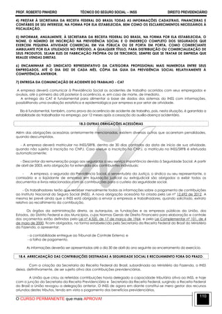 PROF. ROBERTO PINHEIRO TÉCNICO DO SEGURO SOCIAL  INSS DIREITO PREVIDENCIÁRIO
O CURSO PERMANENTE que mais APROVA!
110
4) PRESTAR À SECRETARIA DA RECEITA FEDERAL DO BRASIL TODAS AS INFORMAÇÕES CADASTRAIS, FINANCEIRAS E
CONTÁBEIS DE SEU INTERESSE, NA FORMA POR ELA ESTABELECIDA, BEM COMO OS ESCLARECIMENTOS NECESSÁRIOS À
FISCALIZAÇÃO.
5) INFORMAR, ANUALMENTE, À SECRETARIA DA RECEITA FEDERAL DO BRASIL, NA FORMA POR ELA ESTABELECIDA, O
NOME, O NÚMERO DE INSCRIÇÃO NA PREVIDÊNCIA SOCIAL E O ENDEREÇO COMPLETO DOS SEGURADOS QUE
EXERCEM PEQUENA ATIVIDADE COMERCIAL EM VIA PÚBLICA OU DE PORTA EM PORTA, COMO COMERCIANTE
AMBULANTE POR ELA UTILIZADOS NO PERÍODO, A QUALQUER TÍTULO, PARA DISTRIBUIÇÃO OU COMERCIALIZAÇÃO DE
SEUS PRODUTOS, SEJAM ELES DE FABRICAÇÃO PRÓPRIA OU DE TERCEIROS, SEMPRE QUE SE TRATAR DE EMPRESA QUE
REALIZE VENDAS DIRETAS.
6) ENCAMINHAR AO SINDICATO REPRESENTATIVO DA CATEGORIA PROFISSIONAL MAIS NUMEROSA ENTRE SEUS
EMPREGADOS, ATÉ O DIA DEZ DE CADA MÊS, CÓPIA DA GUIA DA PREVIDÊNCIA SOCIAL RELATIVAMENTE À
COMPETÊNCIA ANTERIOR.
7) ENTREGA DA COMUNICAÇÃO DE ACIDENTE DO TRABALHO - CAT
A empresa deverá comunicar à Previdência Social os acidentes de trabalho ocorridos com seus empregados e
avulsos, até o primeiro dia útil posterior à ocorrência, e, em caso de morte, de imediato.
A entrega da CAT é fundamental para alimentar a base de dados dos sistemas do INSS com informações,
possibilitando uma avaliação estatística e epidemiológica por empresa e por setor de atividade.
Ela é fundamental, também, como prova da ocorrência de acidente de trabalho, pois, nesta situação, é garantida a
estabilidade do trabalhador no emprego, por 12 meses após a cessação do auxílio-doença acidentário.
18.3 OUTRAS OBRIGAÇÕES ACESSÓRIAS
Além das obrigações acessórias anteriormente mencionadas, existem diversas outras que acarretam penalidades,
quando descumpridas.
- A empresa deverá matricular no INSS/SRFB, dentro de 30 dias contados da data de início de sua atividade,
quando não sujeita à inscrição no CNPJ. Caso efetue a inscrição no CNPJ, a matrícula no INSS/SRFB é efetuada
automaticamente;
- Descontar da remuneração paga aos segurados a seu serviço importância devida à Seguridade Social. A partir
de abril de 2003, esta obrigação foi estendida aos contribuintes individuais;
- A empresa, o segurado da Previdência Social, o serventuário da Justiça, o síndico ou seu representante, o
comissário e o liqüidante de empresa em liquidação judicial ou extrajudicial são obrigados a exibir todos os
documentos e livros relacionados com as contribuições para o custeio da seguridade social.
- Os trabalhadores terão que receber mensalmente todas as informações sobre o pagamento de contribuições
ao Instituto Nacional do Seguro Social (INSS). A nova obrigação acessória foi criada pela Lei nº 12.692 de 2012. A
mesma lei prevê ainda que o INSS está obrigado a enviar a empresas e trabalhadores, quando solicitado, extrato
relativo ao recolhimento da contribuição.
Os órgãos da administração direta, as autarquias, as fundações e as empresas públicas da União, dos
Estados, do Distrito Federal e dos Municípios, cujas Normas Gerais de Direito Financeiro para elaboração e controle
dos orçamentos estão definidas pela Lei nº 4.320, de 17 de março de 1964, e pela Lei Complementar nº 101, de 4
de maio de 2000, ficam obrigados, na forma estabelecida pela Secretaria da Receita Federal do Brasil do Ministério
da Fazenda, a apresentar:
- a contabilidade entregue ao Tribunal de Controle Externo; e
- a folha de pagamento.
As informações deverão ser apresentadas até o dia 30 de abril do ano seguinte ao encerramento do exercício.
18.4. ARRECADAÇÃO DAS CONTRIBUIÇÕES DESTINADAS A SEGURIDADE SOCIAL E RECOLHIMENTO FORA DO PRAZO.
Com a criação da Secretaria da Receita Federal do Brasil, subordinada ao Ministério da Fazenda, o INSS
deixa, definitivamente, de ser sujeito ativo das contribuições previdenciárias.
A União que criou as referidas contribuições havia delegado a capacidade tributária ativa ao INSS, e hoje
com a junção da Secretaria da Receita Previdenciária e Secretaria da Receita Federal, surgindo a Receita Federal
do Brasil a União revogou a delegação anterior. O INSS de agora em diante constitui-se mero gestor dos recursos
oriundos destes tributos, tendo em vista o pagamento dos benefícios previdenciários.
 