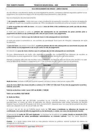 PROF. ROBERTO PINHEIRO TÉCNICO DO SEGURO SOCIAL  INSS DIREITO PREVIDENCIÁRIO
O CURSO PERMANENTE que mais APROVA!
112
18.4.2 RECOLHIMENTO EM ATRASO – JUROS E MULTAS
Ao não efetuar o recolhimento dentro do prazo legalmente previsto, a empresa e demais segurados sujeitam-se ao
pagamento dos acréscimos legais a fim de recompor financeiramente o valor devido.
Essa recomposição decorre basicamente:
1) da correção monetária – nada mais que a mera atualização da expressão monetária, nos termos da legislação
de vigência. A partir da competência janeiro de 1995 a atualização monetária encontra-se incluída na taxa SELIC.
2) serão acrescidos de multa de mora, calculada à taxa de trinta e três centésimos por cento, por dia de atraso,
limitada a 20%.
A multa será calculada a partir do primeiro dia subsequente ao do vencimento do prazo previsto para o
pagamento do tributo ou da contribuição até o dia em que ocorrer o seu pagamento.
Assim não esqueça o termo a quo da multa de mora é o dia subsequente ao vencimento.
A multa por prazo é automática e, ao contrário da penalidade fiscal (auto de infração), independe de ação
fiscalizadora.
3) juros de mora calculados à taxa SELIC, a partir do primeiro dia do mês subsequente ao vencimento do prazo até
o mês anterior ao do pagamento e de um por cento no mês de pagamento.
Em relação aos juros de mora o termo a quo é o primeiro dia do mês subsequente ao vencimento.
Os juros, diferentemente da multa, não objetivam a punição dos contribuintes que deixaram de recolher as
contribuições no prazo regulamentar. Visam à atualização do valor devido ao ente arrecadador.
Exemplo a empresa Alfa Ltda não recolheu suas contribuições da folha de maio em 20 de junho de 2013, no valor
total de R$30.000,00. Realizou o pagamento em 17 de novembro de 2013. Qual o valor do recolhimento.
TAXA SELIC
JULHO 1,0%
AGOSTO 0,98%
SETEMBRO 1,0%
OUTUBRO 1,02%
NOVEMBRO 2,0%
Multa de mora: Limitada a 20%, pois quando superior a 60 dias o atraso o percentual supera 20%.
Juros de mora: SELIC dos meses de julho a outubro (1,0 + 0,98+1,0+1,02) mais 1% do mês de pagamento novembro.
Total de Juros 5,0%.
Total de acréscimos: multa + juros= 25% de 30.000 = 7.500,00
Total a ser recolhido: R$37.500,00
3) Multa de Ofício
A Medida Provisória 449, de 03/12/08, convertida na lei 11.941/09, introduziu, no campo da fiscalização
previdenciária, as multas de ofício, já aplicadas aos tributos administrados pela antiga Secretaria da Receita
Federal. É que a citada MP introduziu o art. 35-A, na Lei 8.212/91, dispondo que, nos casos de lançamento de ofício,
aplica-se o disposto no art. 44, da Lei 9.430, de 1996.
O inciso I, do art. 44, da Lei 9.430/96 prevê multa de 75% sobre a totalidade ou diferença de imposto ou
contribuição, nos casos de falta de pagamento ou de declaração, e, ainda, nos casos de declaração inexata.
O percentual de multa de 75% será duplicado, na hipótese de ocorrência de conluio, fraude ou simulação (CFS),
independentemente de outras penalidades administrativas ou criminais cabíveis. Para fins deste dispositivo,
entende-se:
Conluio – é o ajuste doloso entre duas ou mais pessoas naturais ou jurídicas, visando qualquer dos efeitos da
sonegação ou da fraude.
 