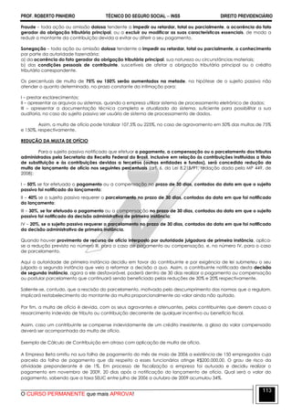 PROF. ROBERTO PINHEIRO TÉCNICO DO SEGURO SOCIAL  INSS DIREITO PREVIDENCIÁRIO
O CURSO PERMANENTE que mais APROVA!
113
Fraude – toda ação ou omissão dolosa tendente a impedir ou retardar, total ou parcialmente, a ocorrência do fato
gerador da obrigação tributária principal, ou a excluir ou modificar as suas características essenciais, de modo a
reduzir o montante da contribuição devida a evitar ou diferir o seu pagamento.
Sonegação – toda ação ou omissão dolosa tendente a impedir ou retardar, total ou parcialmente, o conhecimento
por parte da autoridade fazendária:
a) da ocorrência do fato gerador da obrigação tributária principal, sua natureza ou circunstâncias materiais;
b) das condições pessoais de contribuinte, suscetíveis de afetar a obrigação tributária principal ou o crédito
tributário correspondente.
Os percentuais de multa de 75% ou 150% serão aumentados na metade, na hipótese de o sujeito passivo não
atender o quanto determinado, no prazo constante da intimação para:
I – prestar esclarecimentos;
II – apresentar os arquivos ou sistemas, quando a empresa utilizar sistema de processamento eletrônico de dados;
III – apresentar a documentação técnica completa e atualizada do sistema, suficiente para possibilitar a sua
auditoria, no caso do sujeito passivo ser usuário de sistema de processamento de dados.
Assim, a multa de ofício pode totalizar 107,5% ou 225%, no caso de agravamento em 50% das multas de 75%
e 150%, respectivamente.
REDUÇÃO DA MULTA DE OFÍCIO
Para o sujeito passivo notificado que efetuar o pagamento, a compensação ou o parcelamento dos tributos
administrados pela Secretaria da Receita Federal do Brasil, inclusive em relação às contribuições instituídas a título
de substituição e às contribuições devidas a terceiros (outras entidades e fundos), será concedida redução da
multa de lançamento de ofício nos seguintes percentuais (art. 6, da Lei 8.218/91, redação dada pela MP 449, de
2008):
I – 50% se for efetuado o pagamento ou a compensação no prazo de 30 dias, contados da data em que o sujeito
passivo foi notificado do lançamento;
II – 40% se o sujeito passivo requerer o parcelamento no prazo de 30 dias, contados da data em que foi notificado
do lançamento;
III – 30%, se for efetuado o pagamento ou a compensação no prazo de 30 dias, contados da data em que o sujeito
passivo foi notificado da decisão administrativa de primeira instância;
IV – 20%, se o sujeito passivo requerer o parcelamento no prazo de 30 dias, contados da data em que foi notificado
da decisão administrativa de primeira instância.
Quando houver provimento de recurso de ofício interposto por autoridade julgadora de primeira instância, aplica-
se a redução prevista no número III, para o caso de pagamento ou compensação, e, no número IV, para o caso
de parcelamento.
Aqui a autoridade de primeira instância decidiu em favor do contribuinte e por exigência de lei submeteu o seu
julgado a segunda instância que veio a reformar a decisão a quo. Assim, o contribuinte notificado desta decisão
de segunda instância, agora a ele desfavorável, poderá dentro de 30 dias realizar o pagamento ou compensação
ou postular parcelamento que continuará sendo beneficiado pelas reduções de 30% e 20% respectivamente.
Saliente-se, contudo, que a rescisão do parcelamento, motivada pelo descumprimento das normas que o regulam,
implicará restabelecimento do montante da multa proporcionalmente ao valor ainda não quitado.
Por fim, a multa de ofício é devida, com os seus agravantes e atenuantes, pelos contribuintes que derem causa a
ressarcimento indevido de tributo ou contribuição decorrente de qualquer incentivo ou benefício fiscal.
Assim, caso um contribuinte se compense indevidamente de um crédito inexistente, a glosa do valor compensado
deverá ser acompanhada da multa de ofício.
Exemplo de Cálculo de Contribuição em atraso com aplicação de multa de ofício.
A Empresa Beta omitiu na sua folha de pagamento do mês de maio de 2006 a existência de 150 empregados cuja
parcela da folha de pagamento que diz respeito a esses funcionários atinge R$200.000,00. O grau de risco da
atividade preponderante é de 1%. Em processo de fiscalização a empresa foi autuada e decidiu realizar o
pagamento em novembro de 2009, 20 dias após a notificação do lançamento de ofício. Qual será o valor do
pagamento, sabendo que a taxa SELIC entre julho de 2006 a outubro de 2009 acumulou 34%.
 