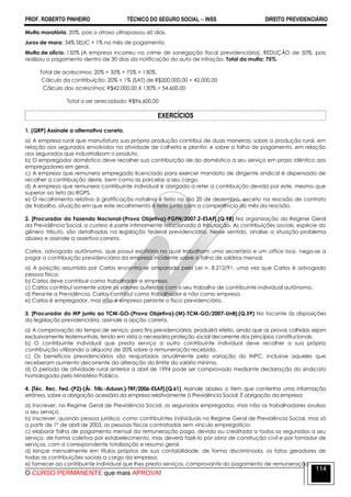 PROF. ROBERTO PINHEIRO TÉCNICO DO SEGURO SOCIAL  INSS DIREITO PREVIDENCIÁRIO
O CURSO PERMANENTE que mais APROVA!
114
Multa moratória: 20%, pois o atraso ultrapassou 60 dias.
Juros de mora: 34% SELIC + 1% no mês de pagamento.
Multa de ofício: 150% (A empresa incorreu no crime de sonegação fiscal previdenciária). REDUÇÃO de 50%, pois
realizou o pagamento dentro de 30 dias da notificação do auto de infração. Total da multa: 75%.
Total de acréscimos: 20% + 35% + 75% = 130%.
Cálculo da contribuição: 20% + 1% (SAT) de R$200.000,00 = 42.000,00
Cálculo dos acréscimos: R$42.000,00 X 130% = 54.600,00
Total a ser arrecadado: R$96.600,00
EXERCÍCIOS
1. (QRP) Assinale a alternativa correta.
a) A empresa rural que manufatura sua própria produção contribui de duas maneiras: sobre a produção rural, em
relação aos segurados envolvidos na atividade de colheita e plantio; e sobre a folha de pagamento, em relação
aos segurados que industrializam o produto.
b) O empregador doméstico deve recolher sua contribuição de do doméstico a seu serviço em prazo idêntico aos
empregadores em geral.
c) A empresa que remunera empregado licenciado para exercer mandato de dirigente sindical é dispensada de
recolher a contribuição deste, bem como as parcelas a seu cargo.
d) A empresa que remunera contribuinte individual é obrigada a reter a contribuição devida por este, mesmo que
superior ao teto do RGPS.
e) O recolhimento relativo à gratificação natalina é feito no dia 20 de dezembro, exceto na rescisão de contrato
de trabalho, situação em que este recolhimento é feito junto com a competência do mês da rescisão.
2. [Procurador da Fazenda Nacional-(Prova Objetiva)-PGFN/2007.2-ESAF].(Q.98) Na organização do Regime Geral
da Previdência Social, o custeio é parte intimamente relacionada à tributação. As contribuições sociais, espécie do
gênero tributo, são detalhadas na legislação federal previdenciária. Nesse sentido, analise a situação-problema
abaixo e assinale a assertiva correta.
Carlos, advogado autônomo, que possui escritório no qual trabalham uma secretária e um office boy, nega-se a
pagar a contribuição previdenciária da empresa incidente sobre a folha de salários mensal.
a) A posição assumida por Carlos encontra-se amparada pela Lei n. 8.212/91, uma vez que Carlos é advogado
pessoa física.
b) Carlos deve contribuir como trabalhador e empresa.
c) Carlos contribui somente sobre os valores auferidos com o seu trabalho de contribuinte individual autônomo.
d) Perante a Previdência, Carlos contribui como trabalhador e não como empresa.
e) Carlos é empregador, mas não é empresa perante o fisco previdenciário.
3. [Procurador do MP junto ao TCM-GO-(Prova Objetiva)-(M)-TCM-GO/2007-UnB].(Q.59) No tocante às disposições
da legislação previdenciária, assinale a opção correta.
a) A comprovação do tempo de serviço, para fins previdenciários, produzirá efeito, ainda que as provas colhidas sejam
exclusivamente testemunhais, tendo em vista a necessária proteção social decorrente dos princípios constitucionais.
b) O contribuinte individual que presta serviço a outro contribuinte individual deve recolher a sua própria
contribuição utilizando a alíquota de 20% sobre a remuneração recebida.
c) Os benefícios previdenciários são reajustados anualmente pela variação do INPC, inclusive aqueles que
receberam aumento decorrente da alteração do limite do salário mínimo.
d) O período de atividade rural anterior a abril de 1994 pode ser comprovado mediante declaração do sindicato
homologada pelo Ministério Público.
4. [Téc. Rec. Fed.-(P2)-(Ár. Trib.-Aduan.)-TRF/2006-ESAF].(Q.61) Assinale abaixo o item que contenha uma informação
errônea, sobre a obrigação acessória da empresa relativamente à Previdência Social. É obrigação da empresa
a) inscrever, no Regime Geral de Previdência Social, os segurados empregados, mas não os trabalhadores avulsos
a seu serviço.
b) inscrever, quando pessoa jurídica, como contribuintes individuais no Regime Geral de Previdência Social, mas só
a partir de 1º de abril de 2003, as pessoas físicas contratadas sem vínculo empregatício.
c) elaborar folha de pagamento mensal da remuneração paga, devida ou creditada a todos os segurados a seu
serviço, de forma coletiva por estabelecimento, mas deverá fazê-lo por obra de construção civil e por tomador de
serviços, com a correspondente totalização e resumo geral.
d) lançar mensalmente em títulos próprios de sua contabilidade, de forma discriminada, os fatos geradores de
todas as contribuições sociais a cargo da empresa.
e) fornecer ao contribuinte individual que lhes presta serviços, comprovante do pagamento de remuneração.
 