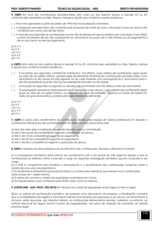PROF. ROBERTO PINHEIRO TÉCNICO DO SEGURO SOCIAL  INSS DIREITO PREVIDENCIÁRIO
O CURSO PERMANENTE que mais APROVA!
115
5. (QRP) Em face das contribuições previdenciárias, leia cada um dos assertos abaixo e assinale (V) ou (F),
conforme seja verdadeiro ou falso. Depois, marque a opção que contenha a exata seqüência.
( ) Para fatos geradores a partir de janeiro de 1995 não há atualização monetária.
( ) A obrigação previdenciária não cumprida será acrescida de multa de mora, calculada à taxa de trinta e três
centésimos por cento, por dia de atraso.
( ) A taxa de juros aplicada às contribuições sociais não recolhidas em época própria será calculada à taxa SELIC,
a partir do primeiro dia do mês subseqüente ao vencimento do prazo até o mês anterior ao do pagamento e
de um por cento no mês de pagamento.
a) V V V
b) F F F
c) F V V
d) V V F
e) F F V
6. (QRP) Leia cada um dos assertos abaixo e assinale (V) ou (F), conforme seja verdadeiro ou falso. Depois, marque
a opção que contenha a exata seqüência.
( ) É facultado aos segurados contribuinte individual e facultativo, cujos salários-de-contribuição sejam iguais
ao valor de um salário mínimo, optarem pelo recolhimento trimestral das contribuições previdenciárias, com
vencimento no dia quinze do mês seguinte ao de cada trimestre civil, prorrogando-se o vencimento para o
dia útil subseqüente quando não houver expediente bancário no dia quinze.
( ) A inscrição do segurado no segundo ou terceiro mês do trimestre civil não altera a data de vencimento.
( ) O empregador doméstico relativamente aos empregados a seu serviço, cujos salários-de-contribuição sejam
iguais ao valor de um salário mínimo, ou inferiores nos casos de admissão, dispensa ou fração do salário em
razão de gozo de benefício, poderá optar pelo referido recolhimento.
a) V V V
b) F F F
c) F V V
d) V V F
e) F F V
7. (QRP) O prazo para recolhimento da contribuição devida pela equipe de futebol profissional em relação a
contribuinte individual por ela contratada para lhe prestar serviço advocatício será:
a) dois dias úteis após a realização do evento esportivo após a contratação.
b) até o dia quinze da competência seguinte a prestação do serviço.
c) Até o dia 10 da competência seguinte ao pagamento.
d) Até o dia 25 da competência seguinte ao pagamento
e) Até o dia 20 a competência seguinte a prestação do serviço.
8. (QRP) A respeito da arrecadação e do recolhimento das contribuições, Assinale a alternativa incorreta.
a) O empregador doméstico deve efetuar seu recolhimento até o dia quinze do mês seguinte àquele a que as
contribuições se referirem, tanto a parcela a cargo do segurado empregado doméstico quanto a parcela a seu
cargo.
b) O INSS é competente para fiscalizar a arrecadação e o recolhimento das contribuições incidentes sobre a
receita de concursos de prognósticos.
c) O recolhimento trimestral é opcional para todos os contribuintes individuais que efetuem suas contribuições
sobre a base de 1 salário mínimo.
d) O direito de constituir o crédito da seguridade social decai em 5 anos.
e) Os trabalhadores rurais contribuem para RGPS, assim como os urbanos.
9. (CESPE/UNB - AGU. PROC. FED/2010) Em relação ao custeio da seguridade social, julgue os itens a seguir.
1) Se, no exame da escrituração contábil e de qualquer outro documento da empresa, a fiscalização constatar
que a contabilidade não registra o movimento real de remuneração dos segurados a seu serviço, do faturamento e
do lucro, serão apuradas, por aferição indireta, as contribuições efetivamente devidas, cabendo, no entanto, ao
Instituto Nacional do Seguro Social a prova da irregularidade, sob pena de violação do postulado do devido
processo legal.
 