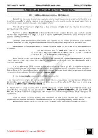 PROF. ROBERTO PINHEIRO TÉCNICO DO SEGURO SOCIAL  INSS DIREITO PREVIDENCIÁRIO
O CURSO PERMANENTE que mais APROVA!
116
19. PRESCRIÇÃO E DECADÊNCIA EM MATÉRIA PREVIDENCIÁRIA
19.1 – PRESCRIÇÃO E DECADÊNCIA DAS CONTRIBUIÇÕES
Decadência é a perda do direito de constituir o crédito tributário por meio do lançamento tributário. Já a
prescrição pressupõe o crédito tributário já constituído, porém, não exigido dentro do prazo legal. Assim, a
prescrição é a perda do direito de exigir o crédito já constituído.
A lei 8.212/91 previa em seus artigos 45 e 46 duas formas de extinção do credito tributário decorrente das
contribuições previdenciárias.
A primeira se refere à decadência, onde o art. 45 estabelecia o prazo de dez anos para constituir o credito
tributário pelo lançamento. Já o artigo 46, o qual se reporta a prescrição, determina o prazo de dez anos para
cobrar o credito já constituído.
Os artigos foram declarados inconstitucionais pelo Supremo Tribunal Federal que entende que a matéria,
extinção do crédito tributário, exige lei complementar consoante preconiza o artigo 146, III, b da Constituição.
Nesses termos o Tribunal Maior emitiu a Súmula Vinculante de Nr. 08, a qual em razão de sua relevância
transcrevo:
SÃO INCONSTITUCIONAIS O PARÁGRAFO ÚNICO DO ARTIGO 5º DO
DECRETO-LEI Nº 1.569/1977 E OS ARTIGOS 45 E 46 DA LEI Nº 8.212/1991, QUE TRATAM
DE PRESCRIÇÃO E DECADÊNCIA DE CRÉDITO TRIBUTÁRIO.
Assim, no que tange a prescrição e a decadência das contribuições previdenciárias passa-se a se aplicar
a regra preconizada no código tributário nacional, o qual estabelece o prazo de 5 anos para decadência e de 5
anos para prescrição.
A lei complementar 128/08 revogou os dois artigos citados e criou o art. 45 – A estabelecendo que o
contribuinte individual que pretenda contar como tempo de contribuição, para fins de obtenção de benefício no
Regime Geral de Previdência Social ou de contagem recíproca do tempo de contribuição, período de atividade
remunerada alcançada pela decadência deverá indenizar o INSS.
O valor da indenização corresponderá a 20% (vinte por cento):
I – da média aritmética simples dos maiores salários-de-contribuição, reajustados, correspondentes a 80% (oitenta
por cento) de todo o período contributivo decorrido desde a competência julho de 1994. Essa base se aplica se a
finalidade for OBTENCAO DE BENEFÍCIO NO RGPS, ou
II – da remuneração sobre a qual incidem as contribuições para o regime próprio de previdência social a que
estiver filiado o interessado, no caso de indenização PARA FINS DA CONTAGEM RECÍPROCA DE QUE TRATAM OS
ARTS. 94 A 99 DA LEI N° 8.213, de 24 de julho de 1991, observados o limite máximo previsto no art. 28 e o disposto em
regulamento.
Sobre os valores apurados incidirão juros moratórios de 0,5% (cinco décimos por cento) ao mês,
capitalizados anualmente, limitados ao percentual máximo de 50% (cinqüenta por cento), e multa de 10% .
A indenização não se aplica aos casos de contribuições em atraso não alcançadas pela decadência.
 
