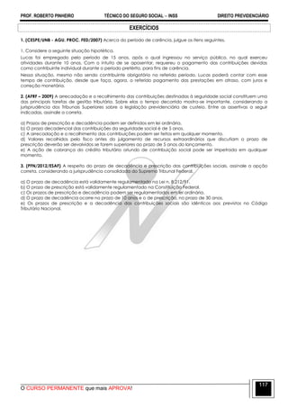 PROF. ROBERTO PINHEIRO TÉCNICO DO SEGURO SOCIAL  INSS DIREITO PREVIDENCIÁRIO
O CURSO PERMANENTE que mais APROVA!
117
EXERCÍCIOS
1. (CESPE/UNB - AGU. PROC. FED/2007) Acerca do período de carência, julgue os itens seguintes.
1. Considere a seguinte situação hipotética.
Lucas foi empregado pelo período de 15 anos, após o qual ingressou no serviço público, no qual exerceu
atividades durante 10 anos. Com o intuito de se aposentar, requereu o pagamento das contribuições devidas
como contribuinte individual durante o período pretérito, para fins de carência.
Nessa situação, mesmo não sendo contribuinte obrigatório no referido período, Lucas poderá contar com esse
tempo de contribuição, desde que faça, agora, o referido pagamento das prestações em atraso, com juros e
correção monetária.
2. (AFRF – 2009) A arrecadação e o recolhimento das contribuições destinadas à seguridade social constituem uma
das principais tarefas de gestão tributária. Sobre elas o tempo decorrido mostra-se importante, considerando a
jurisprudência dos Tribunais Superiores sobre a legislação previdenciária de custeio. Entre as assertivas a seguir
indicadas, assinale a correta.
a) Prazos de prescrição e decadência podem ser definidos em lei ordinária.
b) O prazo decadencial das contribuições da seguridade social é de 5 anos.
c) A arrecadação e o recolhimento das contribuições podem ser feitos em qualquer momento.
d) Valores recolhidos pelo fisco antes do julgamento de recursos extraordinários que discutiam o prazo de
prescrição deverão ser devolvidos se forem superiores ao prazo de 5 anos do lançamento.
e) A ação de cobrança do crédito tributário oriundo de contribuição social pode ser impetrada em qualquer
momento.
3. (PFN/2012/ESAF) A respeito do prazo de decadência e prescrição das contribuições sociais, assinale a opção
correta, considerando a jurisprudência consolidada do Supremo Tribunal Federal.
a) O prazo de decadência está validamente regulamentado na Lei n. 8.212/91.
b) O prazo de prescrição está validamente regulamentado na Constituição Federal.
c) Os prazos de prescrição e decadência podem ser regulamentados em lei ordinária.
d) O prazo de decadência ocorre no prazo de 10 anos e o de prescrição, no prazo de 30 anos.
e) Os prazos de prescrição e a decadência das contribuições sociais são idênticos aos previstos no Código
Tributário Nacional.
 