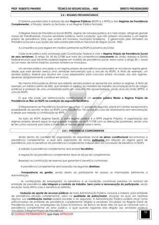 PROF. ROBERTO PINHEIRO TÉCNICO DO SEGURO SOCIAL  INSS DIREITO PREVIDENCIÁRIO
O CURSO PERMANENTE que mais APROVA!
10
2.4 – REGIMES PREVIDENCIÁRIOS
O Sistema previdenciário é dotado de dois Regimes Públicos (RGPS e o RPPS) e dois Regimes de Previdência
Complementar, o Privado, aberto ou fechado, e um Regime Público fechado.
O Regime Geral de Previdência Social (RGPS), regime de natureza pública, é o mais amplo, atingindo grande
massa de trabalhadores, inclusive servidores públicos, nesta condição, que não estejam vinculados a um regime
próprio de previdência (fato que ocorre em inúmeros municípios brasileiros). É gerenciado pelo Ministério da
Previdência Social e suas ações são executadas pelo Instituto Nacional de Seguro Social - INSS.
A competência para legislar em matéria pertinente ao RGPS é privativa da União.
Cada ente político está autorizado pela Constituição Federal a criar o Regime Próprio de Previdência Social
de seus servidores. O artigo 24, XII da CF/88 que trata da competência concorrente da União, estados e Distrito
Federal enuncia que tais entes poderão legislar em matéria de previdência social. Assim como o artigo 30, I, ainda
da Lei maior, de forma implícita, autoriza também os municípios.
Um servidor público vinculado a um regime próprio de previdência social poderá se vincular ao regime geral,
desde que esse servidor exerça uma atividade remunerada que o vincule ao RGPS. A título de exemplo, um
servidor público federal que leciona em curso preparatório para concurso estará vinculado aos dois regimes,
devendo obrigatoriamente contribuir em ambos.
Na mesma linha pode se afirmar que referido servidor poderá se aposentar por ambos os regimes. A título de
exemplo um médico perito do INSS, que também é médico do ministério de trabalho (acumulação lícita de cargos
públicos) e professor de uma universidade particular, adquirirá três aposentadorias, sendo duas da União (RPPS), e
uma do RGPS.
O que não pode, por determinação constitucional, é um servidor público filiado a Regime Próprio de
Previdência se filiar ao RGPS na condição de segurado facultativo.
O Regulamento da Previdência Social em seu artigo 11, parágrafo segundo, prevê em caráter excepcional a
possibilidade do servidor se filiar ao RGPS como facultativo. Tal ocorre em caso de afastamento sem remuneração
e desde que vedada a contribuição ao RPPS.
Ao lado do RGPS (regime Geral), o outro regime público é o RPPS (regime Próprio). A organização dos
regimes próprios deverá seguir às regras gerais traçadas na lei 9.717/98 com as alterações posteriores, sendo uma
lei de cunho nacional, pois cabe a União traçar normas gerais sobre o tema.
2.4.1. PREVIDENCIA COMPLEMENTAR
Ainda dentro do contexto da organização da seguridade social no plano constitucional encontramos a
previdência complementar, a qual será organizada de forma autônoma em relação ao regime geral de
previdência, pois os benefícios da previdência complementar independem da concessão de benefício no RGPS.
A adesão à previdência complementar será sempre facultativa.
A regulação da previdência complementar deve se dá por lei complementar.
Baseado na constituição de reservas que garantam o benefício contratado
A previdência complementar será baseada nas seguintes diretrizes:
- Transparência na gestão, sendo direito do participante ter acesso as informações pertinentes a
Administração.
- As contribuições do empregador, os benefícios e as condições contratuais previstas no estatuto da
entidade de previdência não integram o contrato de trabalho, bem como a remuneração do participante, sendo
exceção nesse último caso o benefício já deferido.
- Vedação de aporte de recursos públicos de toda Administração Pública, inclusive a indireta, para entidade
de previdência privada complementar, salvo na qualidade de patrocinador, situação na qual, em hipótese
alguma, sua contribuição normal poderá exceder a do segurado. A Administração Pública poderá atuar como
patrocinadora de entidade de previdência complementar dirigida a servidores vinculados ao Regime Geral de
Previdência Social, e.g, empregados da Caixa Econômica, do Banco do Brasil. Não há que se confundir com a
previdência complementar do setor público, a qual quando regulada será dirigida aos servidores públicos
vinculados à Regime Próprio de Previdência.
 