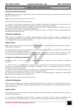 PROF. ROBERTO PINHEIRO TÉCNICO DO SEGURO SOCIAL  INSS DIREITO PREVIDENCIÁRIO
O CURSO PERMANENTE que mais APROVA!
118
20. CRIMES CONTRA SEGURIDADE SOCIAL
Apropriação indébita previdenciária
Art. 168-A. Deixar de repassar à previdência social as contribuições recolhidas dos contribuintes, no prazo e forma
legal ou convencional:
Pena - reclusão, de 2 (dois) a 5 (cinco) anos, e multa.
§ 1o Nas mesmas penas incorre quem deixar de:
I - recolher, no prazo legal, contribuição ou outra importância destinada à previdência social que tenha sido
descontada de pagamento efetuado a segurados, a terceiros ou arrecadada do público;
II - recolher contribuições devidas à previdência social que tenham integrado despesas contábeis ou custos
relativos à venda de produtos ou à prestação de serviços;
III - pagar benefício devido a segurado, quando as respectivas cotas ou valores já tiverem sido reembolsados à
empresa pela previdência social.
EXTINÇÃO DA PUNIBILIDADE
§ 2o É extinta a punibilidade se o agente, espontaneamente, declara, confessa e efetua o pagamento das
contribuições, importâncias ou valores e presta as informações devidas à previdência social, na forma definida em
lei ou regulamento, antes do início da ação fiscal.
PERDÃO JUDICIAL
§ 3o É facultado ao juiz deixar de aplicar a pena ou aplicar somente a de multa se o agente for primário e de bons
antecedentes, desde que:
I - tenha promovido, após o início da ação fiscal e antes de oferecida a denúncia, o pagamento da contribuição
social previdenciária, inclusive acessórios; ou
II - o valor das contribuições devidas, inclusive acessórios, seja igual ou inferior àquele estabelecido pela
previdência social, administrativamente, como sendo o mínimo para o ajuizamento de suas execuções fiscais.
Sonegação de contribuição previdenciária
Art. 337-A. Suprimir ou reduzir contribuição social previdenciária e qualquer acessório, mediante as seguintes
condutas:
I - omitir de folha de pagamento da empresa ou de documento de informações previsto pela legislação
previdenciária segurados empregado, empresário, trabalhador avulso ou trabalhador autônomo ou a este
equiparado que lhe prestem serviços.
II - deixar de lançar mensalmente nos títulos próprios da contabilidade da empresa as quantias descontadas dos
segurados ou as devidas pelo empregador ou pelo tomador de serviços;
III - omitir, total ou parcialmente, receitas ou lucros auferidos, remunerações pagas ou creditadas e demais fatos
geradores de contribuições sociais previdenciárias:
Pena - reclusão, de 2 (dois) a 5 (cinco) anos, e multa.
EXTINÇÃO DE PUNIBILIDADE
§ 1o É extinta a punibilidade se o agente, espontaneamente, declara e confessa as contribuições, importâncias ou
valores e presta as informações devidas à previdência social, na forma definida em lei ou regulamento, antes do
início da ação fiscal.
PERDÃO JUDICIAL
2o É facultado ao juiz deixar de aplicar a pena ou aplicar somente a de multa se o agente for primário e de bons
antecedentes, desde que:
II - o valor das contribuições devidas, inclusive acessórios, seja igual ou inferior àquele estabelecido pela
previdência social, administrativamente, como sendo o mínimo para o ajuizamento de suas execuções fiscais.
 