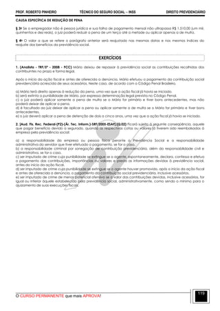 PROF. ROBERTO PINHEIRO TÉCNICO DO SEGURO SOCIAL  INSS DIREITO PREVIDENCIÁRIO
O CURSO PERMANENTE que mais APROVA!
119
CAUSA ESPECÍFICA DE REDUÇÃO DE PENA
§ 3o Se o empregador não é pessoa jurídica e sua folha de pagamento mensal não ultrapassa R$ 1.510,00 (um mil,
quinhentos e dez reais), o juiz poderá reduzir a pena de um terço até a metade ou aplicar apenas a de multa.
§ 4o O valor a que se refere o parágrafo anterior será reajustado nas mesmas datas e nos mesmos índices do
reajuste dos benefícios da previdência social.
EXERCÍCIOS
1. (Analista - TRF/5ª - 2008 - FCC) Mário deixou de repassar à previdência social as contribuições recolhidas dos
contribuintes no prazo e forma legal.
Após o início da ação fiscal e antes de oferecida a denúncia, Mário efetuou o pagamento da contribuição social
previdenciária acrescida de seus acessórios. Neste caso, de acordo com o Código Penal Brasileiro,
a) Mário terá direito apenas à redução da pena, uma vez que a ação fiscal já havia se iniciado.
b) será extinta a punibilidade de Mário, por expressa determinação legal prevista no Código Penal.
c) o juiz poderá aplicar somente a pena de multa se o Mário for primário e tiver bons antecedentes, mas não
poderá deixar de aplicar a pena.
d) é facultado ao juiz deixar de aplicar a pena ou aplicar somente a de multa se o Mário for primário e tiver bons
antecedentes.
e) o juiz deverá aplicar a pena de detenção de dois a cinco anos, uma vez que a ação fiscal já havia se iniciado.
2. [Aud. Fis. Rec. Federal-(P2)-(Ár. Tec. Inform.)-SRF/2005-ESAF].(Q.02) Ficará sujeito à seguinte conseqüência, aquele
que pagar benefício devido a segurado, quando as respectivas cotas ou valores já tiverem sido reembolsados à
empresa pela previdência social:
a) a responsabilidade da empresa ou pessoa física perante a Previdência Social e a responsabilidade
administrativa do servidor que tiver efetuado o pagamento, se for o caso.
b) a responsabilidade criminal por sonegação de contribuição previdenciária, além da responsabilidade civil e
administrativa, se for o caso.
c) ser imputado de crime cuja punibilidade se extingue se o agente, espontaneamente, declara, confessa e efetua
o pagamento das contribuições, importâncias ou valores e presta as informações devidas à previdência social,
antes do início da ação fiscal.
d) ser imputado de crime cuja punibilidade se extingue se o agente houver promovido, após o início da ação fiscal
e antes de oferecida a denúncia, o pagamento da contribuição social previdenciária, inclusive acessórios.
e) ser imputado de crime de menor potencial ofensivo se o valor das contribuições devidas, inclusive acessórios, for
igual ou inferior àquele estabelecido pela previdência social, administrativamente, como sendo o mínimo para o
ajuizamento de suas execuções fiscais.
 