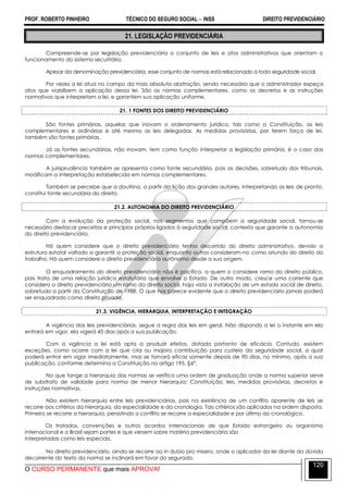 PROF. ROBERTO PINHEIRO TÉCNICO DO SEGURO SOCIAL  INSS DIREITO PREVIDENCIÁRIO
O CURSO PERMANENTE que mais APROVA!
120
21. LEGISLAÇÃO PREVIDENCIÁRIA
Compreende-se por legislação previdenciária o conjunto de leis e atos administrativos que orientam o
funcionamento do sistema securitário.
Apesar da denominação previdenciária, esse conjunto de normas está relacionado a toda seguridade social.
Por vezes a lei atua no campo da mais absoluta abstração, sendo necessário que o administrador expeça
atos que viabilizem a aplicação dessa lei. São as normas complementares, como os decretos e as instruções
normativas que interpretam a lei, e garantem sua aplicação uniforme.
21. 1 FONTES DOS DIREITO PREVIDENCIÁRIO
São fontes primárias, aquelas que inovam o ordenamento jurídico, tais como a Constituição, as leis
complementares e ordinárias e até mesmo as leis delegadas. As medidas provisórias, por terem força de lei,
também são fontes primárias.
Já as fontes secundárias, não inovam, tem como função interpretar a legislação primária, é o caso das
normas complementares.
A jurisprudência também se apresenta como fonte secundária, pois as decisões, sobretudo dos tribunais,
modificam a interpretação estabelecida em normas complementares.
Também se percebe que a doutrina, a partir da lição dos grandes autores, interpretando as leis de pronto,
constitui fonte secundária do direito.
21.2. AUTONOMIA DO DIREITO PREVIDENCIÁRIO
Com a evolução da proteção social, nos segmentos que compõem a seguridade social, tornou-se
necessário destacar preceitos e princípios próprios ligados à seguridade social, contexto que garante a autonomia
do direito previdenciário.
Há quem considere que o direito previdenciário tenha decorrido do direito administrativo, devido a
estrutura estatal voltado a garantir a proteção social, enquanto outros consideram-no como oriundo do direito do
trabalho. Há quem considere o direito previdenciário autônomo desde a sua origem.
O enquadramento do direito previdenciário não é pacífico, a quem o considere ramo do direito público,
pois trata de uma relação jurídica estatutária que envolve o Estado. De outro modo, cresce uma corrente que
considera o direito previdenciário um ramo do direito social, haja vista a instalação de um estado social de direito,
sobretudo a partir da Constituição de 1988. O que nos parece evidente que o direito previdenciário jamais poderá
ser enquadrado como direito privado.
21.3. VIGÊNCIA, HIERARQUIA, INTERPRETAÇÃO E INTEGRAÇÃO
A vigência das leis previdenciárias, segue a regra das leis em geral. Não dispondo a lei o instante em ela
entrará em vigor, ela vigerá 45 dias após a sua publicação.
Com a vigência a lei está apta a produzir efeitos, dotada portanto de eficácia. Contudo, existem
exceções, como ocorre com a lei que cria ou majora contribuição para custeio da seguridade social, a qual
poderá entrar em vigor imediatamente, mas se tornará eficaz somente depois de 90 dias, no mínimo, após a sua
publicação, conforme determina a Constituição no artigo 195, §6º.
No que tange a hierarquia das normas se verifica uma ordem de graduação onde a norma superior serve
de substrato de validade para norma de menor hierarquia: Constituição, leis, medidas provisórias, decretos e
instruções normativas.
Não existem hierarquia entre leis previdenciárias, pois na existência de um conflito aparente de leis se
recorre aos critérios da hierarquia, da especialidade e da cronologia. Tais critérios são aplicados na ordem disposta.
Primeiro se recorre a hierarquia, persistindo o conflito se recorre a especialidade e por último ao cronológico.
Os tratados, convenções e outros acordos internacionais de que Estado estrangeiro ou organismo
internacional e o Brasil sejam partes e que versem sobre matéria previdenciária são
interpretadas como leis especiais.
No direito previdenciário, ainda se recorre ao in dubio pro misero, onde o aplicador da lei diante da dúvida
decorrente do texto da norma se inclinará em favor do segurado.
 