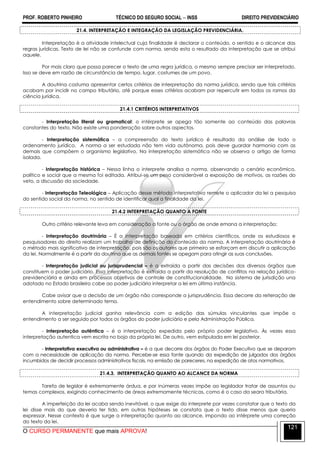 PROF. ROBERTO PINHEIRO TÉCNICO DO SEGURO SOCIAL  INSS DIREITO PREVIDENCIÁRIO
O CURSO PERMANENTE que mais APROVA!
121
21.4. INTERPRETAÇÃO E INTEGRAÇÃO DA LEGISLAÇÃO PREVIDENCIÁRIA.
Interpretação é a atividade intelectual cuja finalidade é declarar o conteúdo, o sentido e o alcance das
regras jurídicas. Texto de lei não se confunde com norma, sendo esta o resultado da interpretação que se atribui
aquele.
Por mais claro que possa parecer o texto de uma regra jurídica, o mesmo sempre precisar ser interpretado.
Isso se deve em razão de circunstância de tempo, lugar, costumes de um povo.
A doutrina costuma apresentar certos critérios de interpretação da norma jurídica, sendo que tais critérios
acabam por incidir no campo tributário, até porque esses critérios acabam por repercutir em todos os ramos da
ciência jurídica.
21.4.1 CRITÉRIOS INTERPRETATIVOS
- Interpretação literal ou gramatical: o intérprete se apega tão somente ao conteúdo das palavras
constantes do texto. Não existe uma ponderação sobre outros aspectos.
- Interpretação sistemática – a compreensão do texto jurídico é resultado da análise de todo o
ordenamento jurídico. A norma a ser estudada não tem vida autônoma, pois deve guardar harmonia com as
demais que compõem o organismo legislativo. Na interpretação sistemática não se observa o artigo de forma
isolada.
- Interpretação histórica – Nessa linha o interprete analisa a norma, observando o cenário econômico,
político e social que a mesma foi editada. Atribui-se um peso considerável a exposição de motivos, as razões do
veto, a discussão da sociedade.
- Interpretação Teleológica – Aplicação desse método interpretativo remete o aplicador da lei a pesquisa
do sentido social da norma, no sentido de identificar qual a finalidade da lei.
21.4.2 INTERPRETAÇÃO QUANTO A FONTE
Outro critério relevante leva em consideração a fonte ou o órgão de onde emana a interpretação:
- Interpretação doutrinária – É a interpretação baseada em critérios científicos, onde os estudiosos e
pesquisadores do direito realizam um trabalho de definição do conteúdo da norma. A interpretação doutrinária é
o método mais significativo de interpretação, pois são os autores que primeiro se esforçam em discutir a aplicação
da lei. Normalmente é a partir da doutrina que as demais fontes se apegam para atingir as suas conclusões.
- Interpretação judicial ou jurisprudencial – é a extraída a partir das decisões dos diversos órgãos que
constituem o poder judiciário. Essa interpretação é extraída a partir da resolução de conflitos na relação jurídico-
previdenciária e ainda em processos objetivos de controle de constitucionalidade. No sistema de jurisdição una
adotado no Estado brasileiro cabe ao poder judiciário interpretar a lei em última instância.
Cabe avisar que a decisão de um órgão não corresponde a jurisprudência. Essa decorre da reiteração de
entendimento sobre determinado tema.
A interpretação judicial ganha relevância com a edição das súmulas vinculantes que impõe o
entendimento a ser seguido por todos os órgãos do poder judiciário e pela Administração Pública.
- Interpretação autêntica – é a interpretação expedida pelo próprio poder legislativo. Às vezes essa
interpretação autentica vem escrita no bojo da própria lei. De outro, vem estipulada em lei posterior.
- Interpretativa executiva ou administrativa – é a que decorre dos órgãos do Poder Executivo que se deparam
com a necessidade de aplicação da norma. Percebe-se essa fonte quando da expedição de julgados dos órgãos
incumbidos de decidir processos administrativos fiscais, na emissão de pareceres, na expedição de atos normativos.
21.4.3. INTERPRETAÇÃO QUANTO AO ALCANCE DA NORMA
Tarefa de legislar é extremamente árdua, e por inúmeras vezes impõe ao legislador tratar de assuntos ou
temas complexos, exigindo conhecimento de áreas extremamente técnicas, como é o caso da seara tributária.
A imperfeição da lei acaba sendo inevitável, o que exige do interprete por vezes constatar que o texto da
lei disse mais do que deveria ter tido, em outras hipóteses se constata que o texto disse menos que queria
expressar. Nesse contexto é que surge a interpretação quanto ao alcance, impondo ao intérprete uma correção
do texto da lei.
 