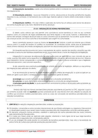 PROF. ROBERTO PINHEIRO TÉCNICO DO SEGURO SOCIAL  INSS DIREITO PREVIDENCIÁRIO
O CURSO PERMANENTE que mais APROVA!
122
A interpretação declaratória – existe uma sintonia perfeita entre o conteúdo da norma e as situações que
visa regulamentar.
A interpretação extensiva – busca-se interpretar a norma, alcançando-se situações semelhantes àquelas
dispostas no seu conteúdo. O hermeneuta visa a ratio legis, fazendo aplicar o mesmo direito onde existe a mesma
razão.
A interpretação restritiva – Por esse critério o aplicador da norma faz um esforço para excluir do alcance
da norma situações que o seu texto literalmente tentou alcançar.
21.4.4 – INTEGRAÇÃO DA NORMA PREVIDENCIÁRIA
O direito como ciência que visa permitir uma convivência social harmônica é visto no seu contexto
objetivo como um conjunto de regras estabelecidas que tenta regular a vida social. Todavia, o elaborador da
norma nem sempre consegue alcançar todos os casos concretos que se apresentam. Isso se deve, quase sempre,
aos avanços sociais, aos novos costumes e necessidades que surgem na comunidade.
Nessa caminhada aparece o que se chama de lacuna da lei. Todavia, a partir do instante que o Estado
avocou para si o poder de resolver os conflitos na sociedade, as contendas sociais, ainda que se apresentem
nesse universo nebuloso de omissão da legislação, precisam ser solucionadas para se manter a paz social.
Em havendo essa lacuna entra em cena a necessidade de supri-la, visando dar solução a situação que não
se amolda a nenhuma das hipóteses predefinidas em lei. A essa tarefa dá-se o nome de integração da legislação.
Integração é o processo de elaboração de uma norma para ser aplicada ao caso concreto de que se
cuida, quando não existe norma específica no ordenamento jurídico (situação denominada de lacuna). Observe
que interpretar é tentar compreender o conteúdo da lei, enquanto integrar é buscar entender o que o legislador
diria para solucionar caso concreto específico.
As leis, prevendo essa eventual possibilidade de omissão por parte do legislador, definem os mecanismos
de integração pelo aplicador do direito.
A Lei de Introdução as Normas do Direito Brasileiro prever os critérios de integração, os quais se aplicam ao
direito em geral, quais sejam, a analogia, os costumes e os princípios gerais do direito.
a) analogia que consiste na busca de regras aplicáveis a situações semelhantes;
b) costumes, os quais são práticas reiteradas que geram a convicção de obrigatoriedade.
c) princípios gerais do direito, os quais representam ensinamentos jurídicos alcançados pela sociedade ao
longo de sua história.
Embora não haja nas normas previdenciárias preceito equivalente ao previsto no CPC, segundo o qual o
juiz somente se pode valer da equidade quando autorizado por lei, essa técnica tem sido utilizada na solução de
conflitos que envolvam matéria previdenciária, como os casos de concessão de benefícios previdenciários nas
relações homoafetivas.
EXERCÍCIOS
1. (QRP/2016) Em relação a legislação previdenciária, analise as proposições.
1) Os tratados, convenções e outros acordos internacionais de que Estado estrangeiro ou organismo internacional
e o Brasil sejam partes e que versem sobre matéria previdenciária são interpretadas como leis ordinárias gerais.
2) Os decretos, enquanto normas primárias, viabilizam a aplicação da norma previdenciária de modo uniforme
pela Administração Previdenciária.
3) O in dubio pro misero pode ser aplicado pelo julgador, afastando o texto rígido da lei que nega benefício
previdenciário a segurados não contemplados pela lei.
4) O uso da analogia não pode resultar na concessão de benefício previdenciário, haja vista a necessidade de
prévia fonte de custeio para estender prestações previdenciárias.
 