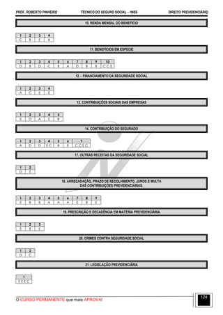 PROF. ROBERTO PINHEIRO TÉCNICO DO SEGURO SOCIAL  INSS DIREITO PREVIDENCIÁRIO
O CURSO PERMANENTE que mais APROVA!
124
10. RENDA MENSAL DO BENEFÍCIO
1 2 3 4
C B E B
11. BENEFÍCIOS EM ESPECIE
1 2 3 4 5 6 7 8 9 10
D B D C B A D B B C C E
12  FINANCIAMENTO DA SEGURIDADE SOCIAL
1 2 3 4
A C E E
13. CONTRIBUIÇÕES SOCIAIS DAS EMPRESAS
1 2 3 4 5
E D A E B
14. CONTRIBUIÇÃO DO SEGURADO
1 2 3 4 5 6 7
A D D E C B E C C E C
17. OUTRAS RECEITAS DA SEGURIDADE SOCIAL
1 2
D E
18. ARRECADAÇÃO, PRAZO DE RECOLHIMENTO, JUROS E MULTA
DAS CONTRIBUIÇÕES PREVIDENCIÁRIAS.
1 2 3 4 5 6 7 8 9
E B B A A A E B E
19. PRESCRIÇÃO E DECADÊNCIA EM MATÉRIA PREVIDENCIÁRIA
1 2 3
E B E
20. CRIMES CONTRA SEGURIDADE SOCIAL
1 2
D C
21. LEGISLAÇÃO PREVIDENCIÁRIA
1
E E E C
 