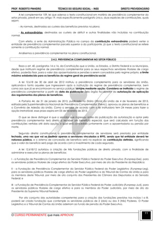 PROF. ROBERTO PINHEIRO TÉCNICO DO SEGURO SOCIAL  INSS DIREITO PREVIDENCIÁRIO
O CURSO PERMANENTE que mais APROVA!
11
A lei complementar 109, lei que adensa o texto constitucional em matéria de previdência complementar do
setor privado, prevê em seu artigo 19, mais especificamente parágrafo único, duas espécies de contribuições, quais
sejam:
- As normais, destinadas ao custeio dos benefícios previstos no plano;
- As extraordinárias, destinadas ao custeio de déficit e outras finalidades não incluídas na contribuição
normal.
Com efeito, o ente da Administração Pública no campo da contribuição extraordinária poderá verter a
entidade de previdência complementar parcela superior a do participante, já que o texto constitucional se refere
somente a contribuição normal.
Analisemos a previdência complementar no plano constitucional.
2.4.2. PREVIDENCIA COMPLEMENTAR NO SETOR PÚBLICO
Reza o art. 40, parágrafos 14 a 16, da Constituição que a União, os Estados, o Distrito Federal e os Municípios,
desde que instituam regime de previdência complementar para os seus respectivos servidores titulares de cargo
efetivo, poderão fixar, para o valor das aposentadorias e pensões a serem concedidas pelo regime próprio, o limite
máximo estabelecido para os benefícios do regime geral de previdência social.
A lei 12.618 de 30 de abril de 2012 instituiu a previdência complementa para os servidores da União,
aplicando-o tanto aqueles que ingressarem após a instituição do regime de previdência complementar, bem
como aos que já se encontravam no serviço público, sempre mediante opção. Considera-se instituído o regime de
previdência complementar a partir da data da publicação pelo órgão fiscalizador da autorização de aplicação
dos regulamentos dos planos de benefícios.
A Portaria 44, de 31 de janeiro de 2013, publicada no Diário Oficial da União de 4 de fevereiro de 2013,
editada pela Superintendência Nacional de Previdência Complementar (Previc), aprovou os planos de benefícios e
o Convênio de Adesão da União. Como o servidor de acordo com a lei instituidora tem 24 meses para fazer a
opção irretratável, esse prazo expira em 05 de fevereiro de 2015.
O que se deve distinguir é que o servidor que ingressou antes da publicação da autorização e optar pela
previdência complementar terá direito a receber um benefício especial, que será calculado em função das
contribuições vertidas até data opção, o qual será concedido juntamente com a aposentadoria ou pensão por
morte.
Segundo diretriz constitucional a previdência complementar de servidores será prestada por entidade
fechada, uma vez que vai se destinar apenas a servidores vinculados a RPPS, sendo que tal entidade deverá ter
natureza pública, e o sistema de concessão de benefício será na espécie de contribuição definida, significando
que o valor do benefício será pago de acordo com o investimento de cada segurado.
A lei 12.618/12 autorizou a criação de três fundações públicas de direito privado, com a finalidade de
administrar e executar os planos de benefícios:
I - a Fundação de Previdência Complementar do Servidor Público Federal do Poder Executivo (Funpresp-Exe), para
os servidores públicos titulares de cargo efetivo do Poder Executivo, por meio de ato do Presidente da República;
II - a Fundação de Previdência Complementar do Servidor Público Federal do Poder Legislativo (Funpresp-Leg),
para os servidores públicos titulares de cargo efetivo do Poder Legislativo e do Tribunal de Contas da União e para
os membros deste Tribunal, por meio de ato conjunto dos Presidentes da Câmara dos Deputados e do Senado
Federal; e
III - a Fundação de Previdência Complementar do Servidor Público Federal do Poder Judiciário (Funpresp-Jud), para
os servidores públicos titulares de cargo efetivo e para os membros do Poder Judiciário, por meio de ato do
Presidente do Supremo Tribunal Federal.
Por ato conjunto das autoridades competentes para a criação das fundações previstas nos incisos I a III,
poderá ser criada fundação que contemple os servidores públicos de 2 (dois) ou dos 3 (três) Poderes. O Poder
Legislativo e o Tribunal de Contas da União aderiram ao fundo de pensão do Poder Executivo.
 