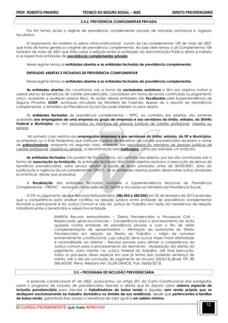 PROF. ROBERTO PINHEIRO TÉCNICO DO SEGURO SOCIAL  INSS DIREITO PREVIDENCIÁRIO
O CURSO PERMANENTE que mais APROVA!
12
2.4.2. PREVIDENCIA COMPLEMENTAR PRIVADA.
Por fim temos ainda o regime de previdência complementar privado de natureza contratual e, ingresso
facultativo.
O regramento da matéria no plano infraconstitucional consta da Lei complementar 109 de maio de 2001
que trata de forma genérica o regime de previdência complementar. Ao lado dela temos a Lei Complementar 108
também de maio de 2001 que trata sobre a relação entre as entidades da Administração Pública direta e indireta
e as respectivas entidades de previdência complementar privada.
Nesse regime temos as entidades abertas e as entidades fechadas de previdência complementar.
ENTIDADES ABERTAS E FECHADAS DE PREVIDENCIA COMPLEMENTAR
Nesse regime temos as entidades abertas e as entidades fechadas de previdência complementar.
As entidades abertas são constituídas sob a forma de sociedades anônimas e têm por objetivo instituir e
operar planos de benefícios de caráter previdenciário, concedidos em forma de renda continuada ou pagamento
único, acessíveis a qualquer pessoa física. As ações dessas entidades são fiscalizadas pela Superintendência de
Seguros Privados, SUSEP, autarquia vinculada ao Ministério da Fazenda. Apesar de o assunto ser previdência
complementar, o Ministério da Previdência Social não pode interferir no setor aberto.
As entidades fechadas de previdência complementar – EFPC, ao contrário das abertas, são somente
acessíveis aos empregados de uma empresa ou grupo de empresas e aos servidores da União, estados, do Distrito
Federal e Municípios, ou aos associados ou membros de pessoas jurídicas de caráter profissional, classista ou
setorial.
No primeiro caso relativo aos empregados empresas e aos servidores da União, estados, do DF e Municípios,
as empresas ou o Ente Federativo que instituam o plano de benefício de caráter previdenciário recebem o nome
de patrocinadoras, enquanto no segundo caso, referente aos associados ou membros de pessoas jurídicas de
caráter profissional, classista ou setorial, a denominação será instituidora, como por exemplo um sindicato.
As entidades fechadas não podem ter fins lucrativos, ao contrário das abertas, por isso são constituídas sob a
forma de associação ou fundação. As entidades fechadas têm como objetivo exclusivo a execução de planos de
benefícios previdenciários, salvo serviço relativo à saúde se eram prestados antes de 30/05/2001, data da
publicação e vigência da Lei complementar 109/01. Já as entidades abertas podem desenvolver outras atividades
econômicas, desde que acessórias.
A fiscalização das entidades fechadas compete a Superintendência Nacional de Previdência
Complementar – PREVIC - autarquia criada pela lei 12.154/09 e vinculada ao Ministério da Previdência Social.
O STF no julgamento de dois Recursos Extraordinários (586.453 e 583.050) em 20 de fevereiro de 2013 entendeu
que a competência para analisar conflitos na relação jurídica entre entidade de previdência complementar
fechada e participante é da Justiça Comum e não da Justiça do Trabalho em razão da inexistência de relação
trabalhista entre o beneficiário e respectiva entidade.
EMENTA Recurso extraordinário – Direito Previdenciário e Processual Civil –
Repercussão geral reconhecida – Competência para o processamento de ação
ajuizada contra entidade de previdência privada e com o fito de obter
complementação de aposentadoria – Afirmação da autonomia do Direito
Previdenciário em relação ao Direito do Trabalho – Litígio de natureza
eminentemente constitucional, cuja solução deve buscar trazer maior efetividade
e racionalidade ao sistema – Recurso provido para afirmar a competência da
Justiça comum para o processamento da demanda - Modulação dos efeitos do
julgamento, para manter, na Justiça Federal do Trabalho, até final execução,
todos os processos dessa espécie em que já tenha sido proferida sentença de
mérito, até o dia da conclusão do julgamento do recurso (20/2/13).(Brasil. STF. RE
586.453/SE, Pleno. Relatora Min. ELLEN GRACIE, Pub. 06/06/2013)
2.5 – PROGRAMA DE INCLUSÃO PREVIDENCIÁRIA
A emenda constitucional 47 de 2005, acrescentou ao artigo 201 da Carta Constitucional dois parágrafos
sobre o programa de inclusão de previdenciária, fixando a diretriz que lei disporá sobre sistema especial de
inclusão previdenciária para atender a trabalhadores de baixa renda e àqueles sem renda própria que se
dediquem exclusivamente ao trabalho doméstico no âmbito de sua residência, desde que pertencentes a famílias
de baixa renda, garantindo-lhes acesso a benefícios de valor igual a um salário-mínimo.
 