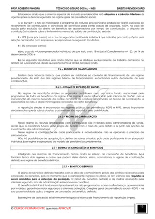 PROF. ROBERTO PINHEIRO TÉCNICO DO SEGURO SOCIAL  INSS DIREITO PREVIDENCIÁRIO
O CURSO PERMANENTE que mais APROVA!
13
Estabelece ainda que o sistema especial de inclusão previdenciária terá alíquotas e carências inferiores às
vigentes para os demais segurados do regime geral de previdência social.
A lei 8.212/91 a fim de materializar o programa de inclusão previdenciária estabelecer regras especiais de
recolhimento de contribuições e concessão de benefícios para certas classes de segurado. Assim, no caso de
opção pela exclusão do direito ao benefício de aposentadoria por tempo de contribuição, a alíquota de
contribuição incidente sobre o limite mínimo mensal do salário de contribuição será de:
I - 11% (onze por cento), no caso do segurado contribuinte individual que trabalhe por conta própria, sem
relação de trabalho com empresa ou equiparado e do segurado facultativo.
II - 5% (cinco por cento):
a) no caso do microempreendedor individual, de que trata o art. 18-A da Lei Complementar no 123, de 14 de
dezembro de 2006; e
b) do segurado facultativo sem renda própria que se dedique exclusivamente ao trabalho doméstico no
âmbito de sua residência, desde que pertencente a família de baixa renda.
2.6 – REGIMES DE FINANCIAMENTO
Existem duas técnicas básicas que podem ser adotadas no contexto do financiamento de um regime
previdenciário. Ao lado dos dois regimes básicos de financiamento, encontramos outros decorrentes de suas
combinações.
2.6.1 – REGIME DE REPARTIÇÃO SIMPLES
No regime de repartição simples os segurados contribuem para um único fundo, responsável pelo
pagamento de todos os benefícios do regime. Esse regime é muito influenciado pela ciência da atuária, pois a
manutenção do mesmo depende da análise constante de variáveis relacionadas ao tempo de contribuição, a
expectativa de vida, a idade mínima para concessão de certos benefícios.
A repartição simples é encontrada nos regimes públicos de previdência, RGPS e RPPS, sendo importante
ainda ressaltar que às sobras atuarias, caso existam, são repartidas pela coletividade.
2.6.2 – REGIME DE CAPITALIZAÇÃO
Nesse regime os recursos arrecadados com contribuições são investidos pelos administradores do fundo,
sendo que os benefícios futuros serão pagos de acordo com a taxa de juros obtida e a partir das opções de
investimentos dos administradores.
Nesse regime a contribuição de cada participante é individualizada, não se aplicando o princípio da
solidariedade.
Não há possibilidade de apropriação coletiva de sobras atuariais, pois cada participante é um poupador
individual. Esse regime é apropriado ao modelo de previdência complementar.
2.7 – SISTEMA DE CONCESSÃO DE BENEFÍCIOS
Interligado aos sistemas de financiamento, temos ainda os sistema de concessão de benefícios. Aqui
também temos dois regimes e outros que podem deles derivar. Assim, constatamos o regime de contribuição
definida e o regime de benefício definido.
2.7.1 – BENEFÍCIO DEFINIDO
O plano de benefício definido trabalha com a idéia de conhecimento prévio dos critérios necessários para
concessão do benefício, pois no momento que o participante ingressa no plano, já tem ciência dos requisitos a
serem atendidos para a obtenção da prestação. O plano de benefício definido é de melhor aceitação pela
clientela segurada, mas de administração extremamente complexa.
O benefício definido é fundamental para benefícios não programados, como auxílio doença, aposentadoria
por invalidez, garantindo maior segurança a clientela protegida. O regime geral de previdência social – RGPS – na
sua quase totalidade aplica o regime de concessão de benefício definido.
Esse regime de concessão está intimamente ligado a técnica de financiamento de repartição simples.
 