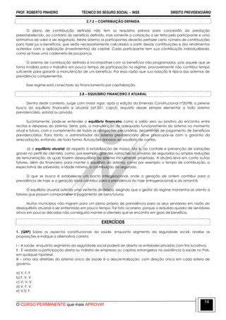 PROF. ROBERTO PINHEIRO TÉCNICO DO SEGURO SOCIAL  INSS DIREITO PREVIDENCIÁRIO
O CURSO PERMANENTE que mais APROVA!
14
2.7.2 – CONTRIBUIÇÃO DEFINIDA
O plano de contribuição definida não tem os requisitos prévios para concessão da prestação
preestabelecido, ao contrário do benefício definido, mas somente a cotização a ser feita pelo participante e uma
estimativa de valor a ser resgatado. Neste sistema os participantes deverão perfazer certo número de contribuições
para fazer jus a benefícios, que serão necessariamente calculados a partir dessas contribuições e dos rendimentos
auferidos com a aplicação (investimentos) do capital. Cada participante tem sua contribuição individualizada,
como se fosse uma caderneta de poupança.
O sistema de contribuição definida é incompatível com os benefícios não-programados, pois aquele que se
torna inválido para o trabalho em pouco tempo de participação no regime, provavelmente não contribui tempo
suficiente para garantir a manutenção de um benefício. Por essa razão que sua adoção é típica dos sistemas de
previdência complementar.
Esse regime está conectado ao financiamento por capitalização.
2.8 – EQUILÍBRIO FINANCEIRO E ATUARIAL
Dentro deste contexto, surge com maior vigor, após a edição da Emenda Constitucional nº20/98, a perene
busca do equilíbrio financeiro e atuarial (art.201, caput), requisito desde sempre elementar a todo sistema
previdenciário, estatal ou privado.
Sucintamente, pode-se entender o equilíbrio financeiro como o saldo zero ou positivo do encontro entre
recitas e despesas do sistema. Seria, pois, a manutenção do adequado funcionamento do sistema no momento
atual e futuro, com o cumprimento de todas as obrigações pecuniárias, decorrentes de pagamento de benefícios
previdenciários. Para tanto, o administrador do sistema previdenciário deve preocupar-se com a garantia da
arrecadação, evitando, de toda forma, flutuações danosas ao equilíbrio de contas.
Já o equilíbrio atuarial diz respeito à estabilização de massa, isto é, ao controle e prevenção de variações
graves no perfil da clientela, como, por exemplo, grandes variações no universo de segurados ou amplas reduções
de remuneração, as quais trazem desequilíbrio ao sistema inicialmente projetado. A atuária leva em conta outros
fatores, além do financeiro, para manter o equilíbrio do sistema, como por exemplo, o tempo de contribuição, a
expectativa de sobrevida, a idade mínima, a contribuição do segurado.
O que se busca é estabelecer um pacto intergeracional, onde a geração de ontem contribui para a
previdência de hoje, e a geração atual contribui para a previdência do hoje (intrageracional) e do amanhã.
O equilíbrio atuarial ostenta uma vertente dinâmica, exigindo que o gestor do regime mantenha-se atento a
fatores que possam comprometer o pagamento de bens futuros.
Muitos municípios não migram para um plano próprio de previdência para os seus servidores em razão do
desequilíbrio atuarial a ser enfrentado em pouco tempo. Tal fato ocorreria, porque o reduzido quadro de servidores
ativos em poucas décadas não conseguiria manter a clientela que se encontra em gozo de benefício.
EXERCÍCIOS
1. (QRP) Sobre os aspectos constitucionais da saúde, enquanto segmento da seguridade social, analise as
proposições e indique a alternativa correta.
I – A saúde, enquanto segmento da seguridade social poderá ser aberto as entidades privadas com fins lucrativos.
II - É vedada a participação direta ou indireta de empresas ou capitais estrangeiros na assistência à saúde no País,
em qualquer hipótese.
III – Uma das diretrizes do sistema único de saúde é a descentralização, com direção única em cada esfera de
governo.
a) V, F, F
b) F, V, V
c) V, V, V.
d) V, F, V
e) V,V, F.
 