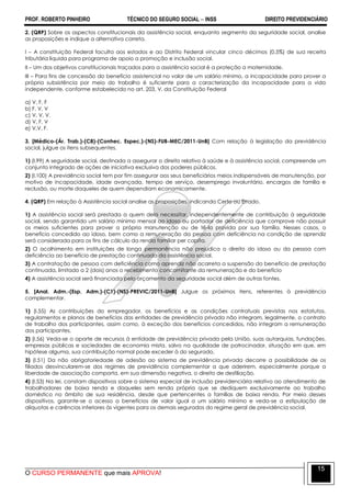 PROF. ROBERTO PINHEIRO TÉCNICO DO SEGURO SOCIAL  INSS DIREITO PREVIDENCIÁRIO
O CURSO PERMANENTE que mais APROVA!
15
2. (QRP) Sobre os aspectos constitucionais da assistência social, enquanto segmento da seguridade social, analise
as proposições e indique a alternativa correta.
I – A constituição Federal faculta aos estados e ao Distrito Federal vincular cinco décimos (0,5%) de sua receita
tributária liquida para programa de apoio a promoção e inclusão social.
II – Um dos objetivos constitucionais traçados para a assistência social é a proteção a maternidade.
III – Para fins de concessão do benefício assistencial no valor de um salário mínimo, a incapacidade para prover a
própria subsistência por meio do trabalho é suficiente para a caracterização da incapacidade para a vida
independente, conforme estabelecido no art. 203, V, da Constituição Federal
a) V, F, F
b) F, V, V
c) V, V, V.
d) V, F, V
e) V,V, F.
3. [Médico-(Ár. Trab.)-(C8)-(Conhec. Espec.)-(NS)-FUB-MEC/2011-UnB] Com relação à legislação da previdência
social, julgue os itens subsequentes.
1) (l.99) A seguridade social, destinada a assegurar o direito relativo à saúde e à assistência social, compreende um
conjunto integrado de ações de iniciativa exclusiva dos poderes públicos.
2) (l.100) A previdência social tem por fim assegurar aos seus beneficiários meios indispensáveis de manutenção, por
motivo de incapacidade, idade avançada, tempo de serviço, desemprego involuntário, encargos de família e
reclusão, ou morte daqueles de quem dependiam economicamente.
4. (QRP) Em relação à Assistência social analise as proposições, indicando Certo ou Errado.
1) A assistência social será prestada a quem dela necessitar, independentemente de contribuição à seguridade
social, sendo garantido um salário mínimo mensal ao idoso ou portador de deficiência que comprove não possuir
os meios suficientes para prover a própria manutenção ou de tê-la provida por sua família. Nesses casos, o
benefício concedido ao idoso, bem como a remuneração da pessoa com deficiência na condição de aprendiz
será considerada para os fins de cálculo da renda familiar per capita.
2) O acolhimento em instituições de longa permanência não prejudica o direito do idoso ou da pessoa com
deficiência ao benefício de prestação continuada da assistência social.
3) A contratação de pessoa com deficiência como aprendiz não acarreta a suspensão do benefício de prestação
continuada, limitado a 2 (dois) anos o recebimento concomitante da remuneração e do benefício
4) A assistência social será financiada pelo orçamento da seguridade social além de outras fontes.
5. [Anal. Adm.-(Esp. Adm.)-(C1)-(NS)-PREVIC/2011-UnB] Julgue os próximos itens, referentes à previdência
complementar.
1) (I.55) As contribuições do empregador, os benefícios e as condições contratuais previstas nos estatutos,
regulamentos e planos de benefícios das entidades de previdência privada não integram, legalmente, o contrato
de trabalho dos participantes, assim como, à exceção dos benefícios concedidos, não integram a remuneração
dos participantes.
2) (I.56) Veda-se o aporte de recursos à entidade de previdência privada pela União, suas autarquias, fundações,
empresas públicas e sociedades de economia mista, salvo na qualidade de patrocinador, situação em que, em
hipótese alguma, sua contribuição normal pode exceder à do segurado.
3) (I.51) Da não obrigatoriedade de adesão ao sistema de previdência privada decorre a possibilidade de os
filiados desvincularem-se dos regimes de previdência complementar a que aderirem, especialmente porque a
liberdade de associação comporta, em sua dimensão negativa, o direito de desfiliação.
4) (I.53) Na lei, constam dispositivos sobre o sistema especial de inclusão previdenciária relativo ao atendimento de
trabalhadores de baixa renda e daqueles sem renda própria que se dediquem exclusivamente ao trabalho
doméstico no âmbito de sua residência, desde que pertencentes a famílias de baixa renda. Por meio desses
dispositivos, garante-se o acesso a benefícios de valor igual a um salário mínimo e veda-se a estipulação de
alíquotas e carências inferiores às vigentes para os demais segurados do regime geral de previdência social.
 