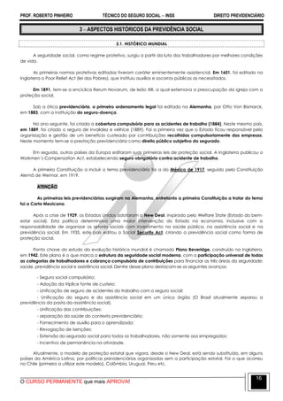 PROF. ROBERTO PINHEIRO TÉCNICO DO SEGURO SOCIAL  INSS DIREITO PREVIDENCIÁRIO
O CURSO PERMANENTE que mais APROVA!
16
3  ASPECTOS HISTÓRICOS DA PREVIDÊNCIA SOCIAL
3.1. HISTÓRICO MUNDIAL
A seguridade social, como regime protetivo, surgiu a partir da luta dos trabalhadores por melhores condições
de vida.
As primeiras normas protetivas editadas tiveram caráter eminentemente assistencial. Em 1601, foi editado na
Inglaterra o Poor Relief Act (lei dos Pobres), que instituiu auxílios e socorros públicos as necessitados.
Em 1891, tem-se a encíclica Rerum Novarum, de leão XIII, a qual externava a preocupação da igreja com a
proteção social.
Sob a ótica previdenciária, o primeiro ordenamento legal foi editado na Alemanha, por Otto Von Bismarck,
em 1883, com a instituição do seguro-doença.
No ano seguinte, foi criada a cobertura compulsória para os acidentes de trabalho (1884). Neste mesmo país,
em 1889, foi criado o seguro de invalidez e velhice (1889). Foi a primeira vez que o Estado ficou responsável pela
organização e gestão de um benefício custeado por contribuições recolhidas compulsoriamente das empresas.
Neste momento tem-se a prestação previdenciária como direito público subjetivo do segurado.
Em seguida, outros países da Europa editaram suas primeiras leis de proteção social. A Inglaterra publicou o
Workmen´s Compensation Act, estabelecendo seguro obrigatório contra acidente de trabalho.
A primeira Constituição a incluir o tema previdenciário foi a do México de 1917, seguida pela Constituição
Alemã de Weimar, em 1919.
ATENÇÃO
As primeiras leis previdenciárias surgiram na Alemanha, entretanto a primeira Constituição a tratar do tema
foi a Carta Mexicana.
Após a crise de 1929, os Estados Unidos adotaram o New Deal, inspirado pelo Welfare State (Estado do bem-
estar social). Esta política determinava uma maior intervenção do Estado na economia, inclusive com a
responsabilidade de organizar os setores sociais com investimento na saúde pública, na assistência social e na
previdência social. Em 1935, este país editou o Social Security Act, criando a previdência social como forma de
proteção social.
Ponto chave do estudo da evolução histórica mundial é chamado Plano Beveridge, construído na Inglaterra,
em 1942. Este plano é o que marca a estrutura da seguridade social moderna, com a participação universal de todas
as categorias de trabalhadores e cobrança compulsória de contribuições para financiar as três áreas da seguridade:
saúde, previdência social e assistência social. Dentre desse plano destacam-se os seguintes avanços:
- Seguro social compulsório;
- Adoção da tríplice fonte de custeio;
- Unificação de seguro de acidentes do trabalho com o seguro social;
- Unificação do seguro e da assistência social em um único órgão (O Brasil atualmente separou a
previdência da pasta da assistência social).
- Unificação das contribuições;
- separação da saúde do contexto previdenciário;
- Fornecimento de auxílio para o aprendizado;
- Revogação de isenções;
- Extensão do segurado social para todos os trabalhadores, não somente aos empregados;
- Incentivo de permanência na atividade.
Atualmente, o modelo de proteção estatal que vigora, desde o New Deal, está sendo substituído, em alguns
países da América Latina, por políticas previdenciárias organizadas sem a participação estatal. Foi o que ocorreu
no Chile (primeiro a utilizar este modelo), Colômbia, Uruguai, Peru etc.
 