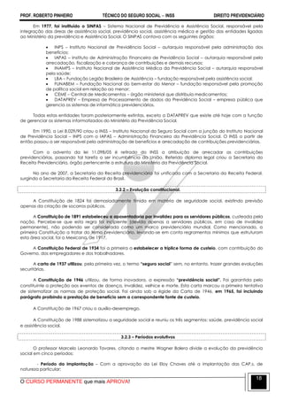 PROF. ROBERTO PINHEIRO TÉCNICO DO SEGURO SOCIAL  INSS DIREITO PREVIDENCIÁRIO
O CURSO PERMANENTE que mais APROVA!
18
Em 1977, foi instituído o SINPAS – Sistema Nacional de Previdência e Assistência Social, responsável pela
integração das áreas de assistência social, previdência social, assistência médica e gestão das entidades ligadas
ao Ministério da previdência e Assistência Social. O SINPAS contava com os seguintes órgãos:
 INPS – Instituto Nacional de Previdência Social – autarquia responsável pela administração dos
benefícios;
 IAPAS – Instituto de Administração Financeira de Previdência Social – autarquia responsável pela
arrecadação, fiscalização e cobrança de contribuições e demais recursos;
 INAMPS – Instituto Nacional de Assistência Médica da Previdência Social – autarquia responsável
pela saúde;
 LBA – Fundação Legião Brasileira de Assistência – fundação responsável pela assistência social;
 FUNABEM – Fundação Nacional do bem-estar do Menor – fundação responsável pela promoção
de política social em relação ao menor;
 CEME – Central de Medicamentos – órgão ministerial que distribuía medicamentos;
 DATAPREV – Empresa de Processamento de dados da Previdência Social – empresa pública que
gerencia os sistemas de informática previdenciários.
Todas estas entidades foram posteriormente extintas, exceto a DATAPREV que existe até hoje com a função
de gerenciar os sistemas informatizados do Ministério da Previdência Social.
Em 1990, a Lei 8.029/90 criou o INSS – Instituto Nacional do Seguro Social com a junção do Instituto Nacional
de Previdência Social – INPS com o IAPAS – Administração Financeira da Previdência Social. O INSS a partir de
então passou a ser responsável pela administração de benefícios e arrecadação de contribuições previdenciárias.
Com o advento da lei 11.098/05 é retirado do INSS a atribuição de arrecadar as contribuições
previdenciárias, passando tal tarefa a ser incumbência da União. Referido diploma legal criou a Secretaria da
Receita Previdenciária, órgão pertencente a estrutura do Ministério da Previdência Social.
No ano de 2007, a Secretaria da Receita previdenciária foi unificada com a Secretaria da Receita Federal,
surgindo a Secretaria da Receita Federal do Brasil.
3.2.2 – Evolução constitucional.
A Constituição de 1824 foi demasiadamente tímida em matéria de seguridade social, existindo previsão
apenas da criação de socorros públicos.
A Constituição de 1891 estabeleceu a aposentadoria por invalidez para os servidores públicos, custeada pela
nação. Percebe-se que esta regra foi incipiente (devida apenas a servidores públicos, em caso de invalidez
permanente), não podendo ser considerada como um marco previdenciário mundial. Como mencionado, a
primeira Constituição a tratar do tema previdenciário, levando-se em conta regramentos mínimos que estruturam
esta área social, foi a Mexicana, de 1917.
A Constituição Federal de 1934 foi a primeira a estabelecer a tríplice forma de custeio, com contribuição do
Governo, dos empregadores e dos trabalhadores.
A carta de 1937 utilizou, pela primeira vez, o termo “seguro social‖ sem, no entanto, trazer grandes evoluções
securitárias.
A Constituição de 1946 utilizou, de forma inovadora, a expressão “previdência social”. Foi garantida pelo
constituinte a proteção aos eventos de doença, invalidez, velhice e morte. Esta carta marcou a primeira tentativa
de sistematizar as normas de proteção social. Foi ainda sob a égide da Carta de 1946, em 1965, foi incluindo
parágrafo proibindo a prestação de benefício sem a correspondente fonte de custeio.
A Constituição de 1967 criou o auxílio-desemprego.
A Constituição de 1988 sistematizou a seguridade social e reuniu os três segmentos: saúde, previdência social
e assistência social.
3.2.3 – Períodos evolutivos
O professor Marcelo Leonardo Tavares, citando o mestre Wagner Balera divide a evolução da previdência
social em cinco períodos:
- Período da implantação – Com a aprovação da Lei Eloy Chaves até a implantação das CAP,s, de
natureza particular;
 