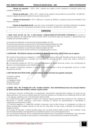 PROF. ROBERTO PINHEIRO TÉCNICO DO SEGURO SOCIAL  INSS DIREITO PREVIDENCIÁRIO
O CURSO PERMANENTE que mais APROVA!
19
- Período de expansão – 1933 a 1959 – período em surgem os IAP,s mediante a proteção pública por
categoria profissional;
- Período de Unificação - 1960 a 1977 – edição da lei orgânica da previdência social (LOPS) – lei 3.807/60 –
criando o Regime Geral de Previdência Social e fusão dos IAP,s.
- Período de estruturação – 1977 a 1988 com a criação do SINPAS e a divisão por área de atividade e não
mais por clientela;
- Período da Seguridade Social – que tem como característica marcante a constitucionalização do gênero
da seguridade social com três espécies de direitos sociais: a saúde, a assistência e a previdência social.
EXERCÍCIOS
1. [Anal. Contr. Ext.-(Ár. Ap. Téc. e Adm.)-(Coord. Jurídica)-(CA01)-(T1)-TCE-SE/2011-FCC].(Q.60) No tocante à
evolução legislativa da Seguridade Social no Brasil, dentre as primeiras regras de proteção, a aposentadoria por
invalidez aos servidores públicos
a) foi prevista inicialmente na Constituição Federal brasileira de 1946.
b) somente teve previsão constitucional na Constituição Federal brasileira de 1988.
c) teve previsão inicial em lei especial de caráter nacional publicada em 1942.
d) foi prevista inicialmente na Constituição Federal brasileira de 1891.
e) teve previsão inicial de caráter nacional na conhecida Lei Eloy Chaves.
2. (CESPE/UNB - DPU 2010) Em relação aos institutos de direito previdenciário, julgue os itens que se seguem.
1) A Lei Eloy Chaves (Decreto Legislativo n.º 4.682/1923), considerada o marco da Previdência Social no Brasil, criou
as caixas de aposentadoria e pensões das empresas de estradas de ferro, sendo esse sistema mantido e
administrado pelo Estado.
2) A Constituição Federal de 1937 foi a primeira a estabelecer a tríplice forma de custeio, com contribuição do
Governo, dos empregadores e dos trabalhadores.
3) A primeira Constituição moderna a tratar de forma sistematizada o tema da seguridade social foi a Carta
Republicana de 1891.
3. (TÉC SEG NAC/FCC/2012) O INSS, autarquia federal, resultou da fusão das seguintes autarquias:
a) INAMPS e SINPAS.
b) IAPAS e INPS.
c) FUNABEM e CEME.
d) DATAPREV e LBA.
e) IAPAS e INAMPS.
4. (CESPE - 2013 - TRT - 8ª Região (PA e AP) - Analista Judiciário - Área Administrativa) Acerca da evolução histórica
do direito previdenciário brasileiro, assinale a opção correta.
a) Ocorreram inúmeras modificações na organização administrativa previdenciária brasileira ao longo de seu
desenvolvimento, tais como a transformação do Fundo de Assistência e Previdência do Trabalhador Rural em INPS
e, em seguida, mediante a CF, a transformação deste em INSS.
b) O ordenamento jurídico brasileiro coexistiu com inúmeros regimes previdenciários específicos até a edição do
Decreto-lei n.º 72/1966, mediante o qual foram unificados os institutos de aposentadorias e centralizada a
organização previdenciária no INPS.
c) O Decreto Legislativo n.º 4.682/1923, também conhecido como Lei Eloy Chaves, é considerado um marco do
direito previdenciário brasileiro, devido ao fato de, por meio dele, ter sido criado o Ministério da Previdência e
Assistência Social.
d) Ao longo de décadas, o Estado brasileiro deixou de conceder diversos direitos sociais a seus cidadãos, tendo
sido instituídos benefícios previdenciários ao trabalhador apenas com a promulgação da CF.
e) A Constituição Federal de 1934 é considerada retrocedente quanto à proteção ao trabalhador, haja vista terem
sido dela excluídos os benefícios de proteção à maternidade e os provenientes de acidente de trabalho.
 