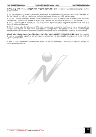 PROF. ROBERTO PINHEIRO TÉCNICO DO SEGURO SOCIAL  INSS DIREITO PREVIDENCIÁRIO
O CURSO PERMANENTE que mais APROVA!
20
5. [Anal. Leg.-(Atrib. Cons. Legisl.)-(Ár. XXI)-(CE)-(NS)-(T)-CD/2014-UnB] Acerca da seguridade social, julgue os itens
que se seguem.
1) (I.111) Entre os principais marcos legislativos referentes à seguridade social incluem-se a edição do Poor Relief Act
(Lei dos Pobres), em 1601, na Inglaterra, e a criação do seguro-doença, em 1883, na Alemanha.
2) (I.115) A Constituição Federal de 1934 inovou a ordem constitucional brasileira no que se refere à fonte do custeio
previdenciário, que passou a ser tríplice, provinda de contribuições do Estado, do trabalhador e do empregador.
3) (I.116) A Constituição de Weimar, de 1919, foi o primeiro diploma legal de magnitude constitucional em que se
tratou de tema previdenciário.
4) (I.117) Embora a Lei Eloy Chaves, de 1923, seja considerada, na doutrina majoritária, o marco da previdência
social no Brasil, apenas em 1960, com a aprovação da Lei Orgânica da Previdência Social, houve a uniformização
do regramento de concessão dos benefícios pelos diversos institutos de aposentadoria e pensão então existentes.
6.[Anal. Adm. Pública-(Espec. Serv. Téc.-Adm.)-(Serv. Téc. Adm.)-(CE)-(C7)-(NS)-(M)-TC-DF/2014-UnB] Com relação
à origem, à evolução legislativa, aos princípios constitucionais e à organização da seguridade social no Brasil,
julgue os próximos itens.
1) (I.83) O plano de benefícios dos órfãos e viúvas dos oficiais da Marinha consubstancia exemplo histórico da
proteção social brasileira.
 