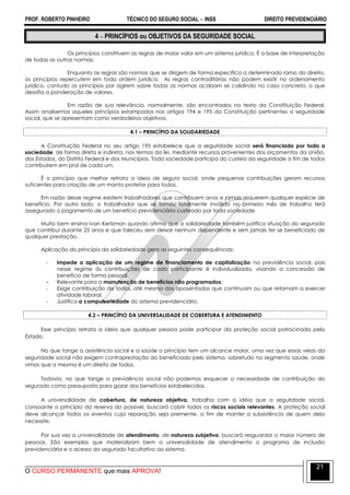 PROF. ROBERTO PINHEIRO TÉCNICO DO SEGURO SOCIAL  INSS DIREITO PREVIDENCIÁRIO
O CURSO PERMANENTE que mais APROVA!
21
4  PRINCÍPIOS ou OBJETIVOS DA SEGURIDADE SOCIAL
Os princípios constituem as regras de maior valor em um sistema jurídico. É a base de interpretação
de todas as outras normas.
Enquanto as regras são normas que se dirigem de forma específica a determinado ramo do direito,
os princípios repercutem em toda ordem jurídica. As regras contraditórias não podem existir no ordenamento
jurídico, contudo os princípios por agirem sobre todas as normas acabam se colidindo no caso concreto, o que
desafia a ponderação de valores.
Em razão de sua relevância, normalmente, são encontrados no texto da Constituição Federal.
Assim analisemos aqueles princípios estampados nos artigos 194 e 195 da Constituição pertinentes a seguridade
social, que se apresentam como verdadeiros objetivos.
4.1 – PRINCÍPIO DA SOLIDARIEDADE
A Constituição Federal no seu artigo 195 estabelece que a seguridade social será financiada por toda a
sociedade, de forma direta e indireta, nos termos da lei, mediante recursos provenientes dos orçamentos da União,
dos Estados, do Distrito Federal e dos Municípios. Toda sociedade participa do custeio da seguridade a fim de todos
contribuírem em prol de cada um.
É o princípio que melhor retrata a ideia de seguro social, onde pequenas contribuições geram recursos
suficientes para criação de um manto protetor para todos.
Em razão desse regime existem trabalhadores que contribuem anos e jamais requerem qualquer espécie de
benefício. Por outro lado, o trabalhador que se tornou totalmente inválido no primeiro mês de trabalho terá
assegurado o pagamento de um benefício previdenciário custeado por toda sociedade.
Muito bem ensina Ivan Kertzman quando afirma que a solidariedade também justifica situação do segurado
que contribui durante 25 anos e que faleceu sem deixar nenhum dependente e sem jamais ter se beneficiado de
qualquer prestação.
Aplicação do princípio da solidariedade gera as seguintes consequências:
- Impede a aplicação de um regime de financiamento de capitalização na previdência social, pois
nesse regime às contribuições de cada participante é individualizada, visando a concessão de
benefício de forma pessoal.
- Relevante para a manutenção de benefícios não programados;
- Exige contribuição de todos, até mesmo dos aposentados que continuam ou que retornam a exercer
atividade laboral.
- Justifica a compulsoriedade do sistema previdenciário.
4.2 – PRINCÍPIO DA UNIVERSALIDADE DE COBERTURA E ATENDIMENTO
Esse princípio retrata a ideia que qualquer pessoa pode participar da proteção social patrocinada pelo
Estado.
No que tange a assistência social e a saúde o princípio tem um alcance maior, uma vez que essas veias da
seguridade social não exigem contraprestação do beneficiado pelo sistema, sobretudo no segmento saúde, onde
vimos que a mesma é um direito de todos.
Todavia, no que tange a previdência social não podemos esquecer a necessidade de contribuição do
segurado como pressuposto para gozar dos benefícios estabelecidos.
A universalidade de cobertura, de natureza objetiva, trabalha com a idéia que a seguridade social,
consoante o princípio da reserva do possível, buscará cobrir todos os riscos sociais relevantes. A proteção social
deve alcançar todos os eventos cuja reparação seja premente, a fim de manter a subsistência de quem dela
necessite.
Por sua vez a universalidade de atendimento, de natureza subjetiva, buscará resguardar o maior número de
pessoas. São exemplos que materializam bem a universalidade de atendimento o programa de inclusão
previdenciária e o acesso do segurado facultativo ao sistema.
 
