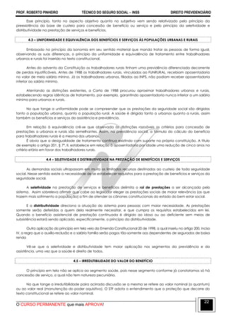 PROF. ROBERTO PINHEIRO TÉCNICO DO SEGURO SOCIAL  INSS DIREITO PREVIDENCIÁRIO
O CURSO PERMANENTE que mais APROVA!
22
Esse princípio, tanto no aspecto objetivo quanto no subjetivo vem sendo relativizado pelo princípio da
preexistência da base de custeio para concessão de benefício ou serviço e pelo princípio da seletividade e
distributividade na prestação de serviços e benefícios.
4.3 – UNIFORMIDADE E EQUIVALÊNCIA DOS BENEFÍCIOS E SERVIÇOS ÀS POPULAÇÕES URBANAS E RURAIS
Embasado no princípio da isonomia em seu sentido material que manda tratar as pessoas de forma igual,
observando as suas diferenças, o princípio da uniformidade e equivalência de tratamento entre trabalhadores
urbanos e rurais foi inserido no texto constitucional.
Antes do advento da Constituição os trabalhadores rurais tinham uma previdência diferenciada decorrente
de perdas injustificáveis. Antes de 1988 os trabalhadores rurais, vinculados ao FUNRURAL, recebiam aposentadoria
no valor de meio salário mínino. Já os trabalhadores urbanos, filiados ao INPS, não podiam receber aposentadoria
inferior ao salário mínimo.
Atentando as distinções existentes, a Carta de 1988 procurou aproximar trabalhadores urbanos e rurais,
estabelecendo regras idênticas de tratamento, por exemplo, garantindo aposentadoria nunca inferior a um salário
mínimo para urbanos e rurais.
No que tange a uniformidade pode se compreender que as prestações da seguridade social são dirigidas
tanto a população urbana, quanto a população rural. A saúde é dirigida tanto a urbanos quanto a rurais, assim
também os benefícios e serviços da assistência e previdência.
Em relação à equivalência crê-se que observada às distinções razoáveis os critérios para concessão de
prestações a urbanos e rurais são semelhantes. Assim, na previdência social, a fórmula do cálculo do benefício
para trabalhadores rurais é a mesma dos urbanos.
É obvio que a desigualdade de tratamento continua existindo com suporte na própria constituição. A título
de exemplo o artigo 201, § 7º, II, estabelece em relação à aposentadoria por idade uma redução de cinco anos no
critério etário em favor dos trabalhadores rurais.
4.4 – SELETIVIDADE E DISTRIBUTIVIDADE NA PRESTAÇÃO DE BENEFÍCIOS E SERVIÇOS
As demandas sociais ultrapassam em muito os limitados recursos destinados ao custeio de toda seguridade
social. Nesse sentido existe a necessidade de se estabelecer requisitos para a prestação de benefícios e serviços da
seguridade social.
A seletividade na prestação de serviços e benefícios delimita o rol de prestações a ser alcançada pelo
sistema. Assim sobreleva afirmar que cabe ao legislador eleger as prestações sociais de maior relevância (as que
trazem mais sofrimento a população) a fim de atender os cânones constitucionais do estado do bem estar social.
E a distributividade direciona a atuação do sistema para pessoas com maior necessidade. As prestações
somente serão deferidas a quem dela realmente necessitar, e que cumpra os requisitos estabelecidos em lei.
Quando o benefício assistencial de prestação continuada é dirigido ao idoso ou ao deficiente sem meios de
subsistência estará sendo aplicado, especificamente, o princípio da distributividade.
Outra aplicação do princípio em tela veio da Emenda Constitucional 20 de 1998, a qual inseriu no artigo 200, inciso
IV, a regra que o auxílio-reclusão e o salário família serão pagos tão-somente aos dependentes de segurados de baixa
renda
Vê-se que a seletividade e distributividade tem maior aplicação nos segmentos da previdência e da
assistência, uma vez que a saúde é direito de todos.
4.5 – IRREDUTIBILIDADE DO VALOR DO BENEFÍCIO
O princípio em tela não se aplica ao segmento saúde, pois nesse segmento conforme já constatamos só há
concessão de serviço, o qual não tem natureza pecuniária.
No que tange a irredutibilidade paira acirrada discussão se a mesma se refere ao valor nominal (o quantum)
ou ao valor real (manutenção do poder aquisitivo). O STF adota o entendimento que a proteção que decorre do
texto constitucional se refere ao valor nominal.
 