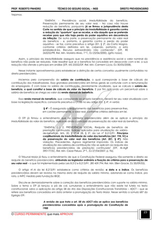 PROF. ROBERTO PINHEIRO TÉCNICO DO SEGURO SOCIAL  INSS DIREITO PREVIDENCIÁRIO
O CURSO PERMANENTE que mais APROVA!
23
Vejamos:
―EMENTA: - Previdência social. Irredutibilidade do benefício.
Preservação permanente de seu valor real. - No caso não houve
redução do benefício, porquanto já se firmou a jurisprudência desta
Corte no sentido de que o princípio da irredutibilidade é garantia contra
a redução do “quantum” que se recebe, e não daquilo que se pretende
receber para que não haja perda do poder aquisitivo em decorrência
da inflação. De outra parte, a preservação permanente do valor real
do benefício - e, portanto, a garantia contra a perda do poder
aquisitivo - se faz, como preceitua o artigo 201, § 2º, da Carta Magna,
conforme critérios definidos em lei, cabendo, portanto, a esta
estabelecê-los. Recurso extraordinário não conhecido‖. (STF, RE
263252/PR, Rel. Min. Moreira Alves, 1ª T., DJ 23/06/2000). (grifo nosso).
Assim, o princípio da irredutibilidade assegura que na previdência e assistência social o valor nominal do
benefício não pode ser reduzido. Vale ressaltar que se o benefício foi concedido em desacordo com a lei, a sua
redução não ofende o princípio em análise (STF, MS 25552/DF, Rel. Min. Carmem Lúcia, DJ 30/05/2008).
Nesse instante aproveitaremos para estabelecer a distinção de certos conceitos usualmente confundidos no
direito previdenciário.
Iniciemos pela compreensão do salário de contribuição, o qual corresponde a base de cálculo da
contribuição dos trabalhadores. Essa grandeza previdenciária em linhas gerais se confunde com a remuneração
do empregado. É com base no salário de contribuição, devidamente atualizado, que se calcula o salário-de-
benefício, o qual constitui a base de cálculo do valor do benefício. E por fim aplicando um percentual sobre o
salário-de-benefício se chega ao valor da renda mensal do benefício.
Essa renda mensal do benefício, que corresponde ao próprio beneficio, deverá ter seu valor atualizado com
base na legislação específica, consoante preceitua a CF/88 no seu artigo 201, § 4º, in verbis:
§ 4º - É assegurado o reajustamento dos benefícios para preservar-lhes,
em caráter permanente, o valor real, conforme critérios definidos em lei.
O STF já firmou o entendimento que no contexto previdenciário além de se aplicar o princípio da
irredutibilidade do valor do benefício, aplica-se ainda o princípio da preservação do valor real do benefício.
―EMENTA: (...) 2. PREVIDÊNCIA SOCIAL. Reajuste de benefício de
prestação continuada. Índices aplicados para atualização do salário-
de-benefício. Arts. 20, § 1º e 28, § 5º, da Lei nº 8.212/91. Princípios
constitucionais da irredutibilidade do valor dos benefícios (Art. 194, IV) e
da preservação do valor real dos benefícios (Art. 201, § 4º). Não
violação. Precedentes. Agravo regimental improvido. Os índices de
atualização dos salários-de-contribuição não se aplicam ao reajuste dos
benefícios previdenciários de prestação continuada" (STF, AI-AgR
590177/SC, Rel. Min. Cezar Peluso, 2ª T., DJ 27/04/2007, p. 96).
O Tribunal Maior já fixou o entendimento de que a Constituição Federal assegurou tão-somente o direito ao
reajuste do benefício previdenciário, atribuindo ao legislador ordinário a fixação de critérios para a preservação de
seu valor real – o que foi implementado pelas Leis 8.212 e 8.213/91. (RE 459.794, Rel. Min. Ellen Gracie, DJ 30/09/05).
O artigo 41-A da lei 8.213/91 estabelece como critérios de revisão: a data e o índice. Os benefícios
previdenciários devem ser revistos na mesma data de reajuste do salário mínimo, adotando-se como índice, pro
rata, o INPC medido pela fundação IBGE.
Discute-se demasiadamente sobre a correção dos benefícios previdenciários com suporte no salário-mínimo.
Sobre o tema o STF já lançou a pá de cal, sumulando o entendimento que não existe tal tutela no texto
constitucional, salvo a aplicação do artigo 58 do Ato das Disposições Constitucionais Transitórias – ADCT – que se
refere aos benefícios concedidos em data anterior a promulgação do Texto Maior. Nesse sentido a súmula 687 do
Egrégio STF:
A revisão de que trata o art. 58 do ADCT não se aplica aos benefícios
previdenciários concedidos após a promulgação da Constituição de
1988
 