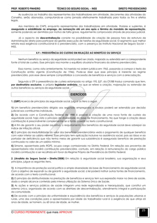 PROF. ROBERTO PINHEIRO TÉCNICO DO SEGURO SOCIAL  INSS DIREITO PREVIDENCIÁRIO
O CURSO PERMANENTE que mais APROVA!
25
As ausências ao trabalho dos representantes dos trabalhadores em atividade, decorrentes das atividades do
Conselho, serão abonadas, computando-se como jornada efetivamente trabalhada para todos os fins e efeitos
legais.
Aos membros do CNPS, enquanto representantes dos trabalhadores em atividade, titulares e suplentes, é
assegurada a estabilidade no emprego, da nomeação até um ano após o término do mandato de representação,
somente podendo ser demitidos por motivo de falta grave, regularmente comprovada através de processo judicial.
Já o aspecto da descentralização consiste na possibilidade da criação de pessoas fora da estrutura da
Administração direta para participar da gestão execução de tarefas da seguridade social. O segmento que melhor
retrata essa exigência constitucional é o previdenciário, com a presença do Instituto Nacional de Seguro Social –
INSS.
4.9 – PREEXISTÊNCIA DO CUSTEIO EM RELAÇÃO AO BENEFÍCIO OU SERVIÇO
Nenhum benefício ou serviço da seguridade social poderá ser criado, majorado ou estendido sem a correspondente
fonte d total de custeio. Esse princípio visa manter o equilíbrio atuarial e financeiro do sistema previdenciário.
Essa norma, como vista anteriormente, foi inserida na ordem jurídica em 1965, passando a compor o texto da
Constituição então vigente (Constituição de 1946). Pode-se dizer que esse princípio é inerente ao regime
previdenciário, pois esse deve sempre compatibilizar a concessão de benefícios e serviços com a arrecadação.
Segundo o STF a preexistência de custeio estampado no artigo 195, §5º, da CF/88 traduz comando que tem,
por destinatário exclusivo, o próprio legislador ordinário, no que se refere a criação, majoração ou extensão de
outros benefícios ou serviços da seguridade social.
EXERCÍCIOS
1. (QRP) Acerca de princípios da seguridade social, julgue os itens a seguir.
1) Um benefício previdenciário dirigido aos segurado empregados e avulsos poderá ser estendido por decisão
judicial aos contribuintes individuais.
2) De acordo com a Constituição Federal de 1988 é possível a criação de uma nova fonte de custeio da
seguridade social, haja vista o princípio da diversidade da base de financiamento. No que tange a criação dessa
contribuição é prescindível lei complementar se a fonte já existir no texto constitucional.
3) A fim de garantir o seu poder aquisitivo, o reajustamento dos benefícios da seguridade social deve sobrepor ao
índice de inflação oficial.
4) O princípio da irredutibilidade do valor dos benefícios previdenciários veda o pagamento de qualquer benefício
com valor inferior ao salário mínimo. Esse princípio tem aplicação inclusive na assistência social, pois ao idoso e ao
portador de deficiência que não tenha meios de garantir sua subsistência é assegurado benefício de prestação
continuada no valor de um salário mínimo.
5) Simone, aposentada pelo RGPS, ocupa cargo comissionado no Distrito Federal. Em relação aos proventos de
aposentadoria não incidirá contribuição previdenciária, contudo, em relação à remuneração do cargo público
incidirá contribuição a ser recolhida em favor do Regime Próprio de Previdência do Distrito Federal.
2. (Analista do Seguro Social – Direito/2008) Em relação à seguridade social brasileira, sua organização e seus
princípios, julgue os seguintes itens.
1) A importância da proteção social justifica a ampla diversidade da base de financiamento da seguridade social.
Com o objetivo de expandir ou de garantir a seguridade social, a lei poderá instituir outras fontes de financiamento,
de acordo com o texto constitucional.
2) O princípio da distributividade na prestação de benefícios e serviços tem sua expressão maior na área de saúde,
dado o amplo alcance conferido pela intensa utilização do Sistema Único de Saúde.
3) As ações e serviços públicos de saúde integram uma rede regionalizada e hierarquizada, que constitui um
sistema único, organizado de acordo com as diretrizes de descentralização, atendimento integral e participação
da comunidade.
4) De acordo com o princípio da uniformidade e equivalência dos benefícios e serviços às populações urbanas e
rurais, uma das condições para a aposentadoria por idade do trabalhador rural é a exigência de que atinja 65
anos de idade, se homem, ou 60 anos de idade, se mulher.
 