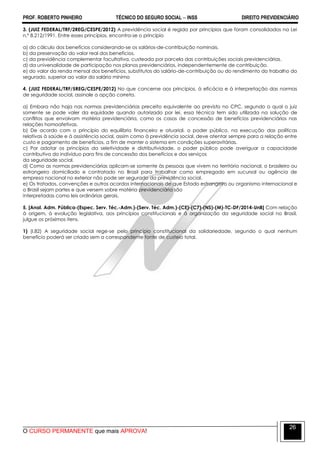PROF. ROBERTO PINHEIRO TÉCNICO DO SEGURO SOCIAL  INSS DIREITO PREVIDENCIÁRIO
O CURSO PERMANENTE que mais APROVA!
26
3. (JUIZ FEDERAL/TRF/2REG/CESPE/2012) A previdência social é regida por princípios que foram consolidados na Lei
n.º 8.212/1991. Entre esses princípios, encontra-se o princípio
a) do cálculo dos benefícios considerando-se os salários-de-contribuição nominais.
b) da preservação do valor real dos benefícios.
c) da previdência complementar facultativa, custeada por parcela das contribuições sociais previdenciárias.
d) da universalidade de participação nos planos previdenciários, independentemente de contribuição.
e) do valor da renda mensal dos benefícios, substitutos do salário-de-contribuição ou do rendimento do trabalho do
segurado, superior ao valor do salário mínimo
4. (JUIZ FEDERAL/TRF/5REG/CESPE/2012) No que concerne aos princípios, à eficácia e à interpretação das normas
de seguridade social, assinale a opção correta.
a) Embora não haja nas normas previdenciárias preceito equivalente ao previsto no CPC, segundo o qual o juiz
somente se pode valer da equidade quando autorizado por lei, essa técnica tem sido utilizada na solução de
conflitos que envolvam matéria previdenciária, como os casos de concessão de benefícios previdenciários nas
relações homoafetivas.
b) De acordo com o princípio do equilíbrio financeiro e atuarial, o poder público, na execução das políticas
relativas à saúde e à assistência social, assim como à previdência social, deve atentar sempre para a relação entre
custo e pagamento de benefícios, a fim de manter o sistema em condições superavitárias.
c) Por adotar os princípios da seletividade e distributividade, o poder público pode averiguar a capacidade
contributiva do indivíduo para fins de concessão dos benefícios e dos serviços
da seguridade social.
d) Como as normas previdenciárias aplicam-se somente às pessoas que vivem no território nacional, o brasileiro ou
estrangeiro domiciliado e contratado no Brasil para trabalhar como empregado em sucursal ou agência de
empresa nacional no exterior não pode ser segurado da previdência social.
e) Os tratados, convenções e outros acordos internacionais de que Estado estrangeiro ou organismo internacional e
o Brasil sejam partes e que versem sobre matéria previdenciária são
interpretadas como leis ordinárias gerais.
5. [Anal. Adm. Pública-(Espec. Serv. Téc.-Adm.)-(Serv. Téc. Adm.)-(CE)-(C7)-(NS)-(M)-TC-DF/2014-UnB] Com relação
à origem, à evolução legislativa, aos princípios constitucionais e à organização da seguridade social no Brasil,
julgue os próximos itens.
1) (I.82) A seguridade social rege-se pelo princípio constitucional da solidariedade, segundo o qual nenhum
benefício poderá ser criado sem a correspondente fonte de custeio total.
 