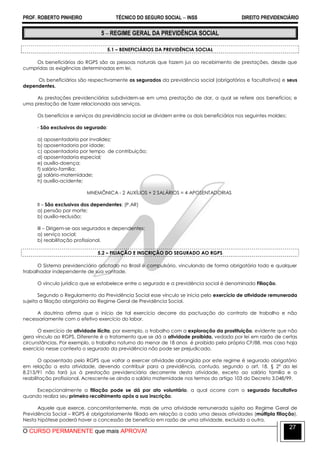 PROF. ROBERTO PINHEIRO TÉCNICO DO SEGURO SOCIAL  INSS DIREITO PREVIDENCIÁRIO
O CURSO PERMANENTE que mais APROVA!
27
5  REGIME GERAL DA PREVIDÊNCIA SOCIAL
5.1 – BENEFICIÁRIOS DA PREVIDÊNCIA SOCIAL
Os beneficiários do RGPS são as pessoas naturais que fazem jus ao recebimento de prestações, desde que
cumpridas as exigências determinadas em lei.
Os beneficiários são respectivamente os segurados da previdência social (obrigatórios e facultativos) e seus
dependentes.
As prestações previdenciárias subdividem-se em uma prestação de dar, a qual se refere aos benefícios; e
uma prestação de fazer relacionada aos serviços.
Os benefícios e serviços da previdência social se dividem entre os dois beneficiários nos seguintes moldes:
- São exclusivos do segurado:
a) aposentadoria por invalidez;
b) aposentadoria por idade;
c) aposentadoria por tempo de contribuição;
d) aposentadoria especial;
e) auxílio-doença;
f) salário-família;
g) salário-maternidade;
h) auxílio-acidente;
MNEMÔNICA - 2 AUXÍLIOS + 2 SALÁRIOS = 4 APOSENTADORIAS
II – São exclusivos dos dependentes: (P.AR)
a) pensão por morte;
b) auxílio-reclusão;
III – Dirigem-se aos segurados e dependentes:
a) serviço social;
b) reabilitação profissional.
5.2 – FILIAÇÃO E INSCRIÇÃO DO SEGURADO AO RGPS
O Sistema previdenciário adotado no Brasil é compulsório, vinculando de forma obrigatória todo e qualquer
trabalhador independente de sua vontade.
O vínculo jurídico que se estabelece entre o segurado e a previdência social é denominado Filiação.
Segundo o Regulamento da Previdência Social esse vínculo se inicia pelo exercício de atividade remunerada
sujeita a filiação obrigatória ao Regime Geral de Previdência Social.
A doutrina afirma que o início de tal exercício decorre da pactuação do contrato de trabalho e não
necessariamente com o efetivo exercício do labor.
O exercício de atividade ilícita, por exemplo, o trabalho com a exploração da prostituição, evidente que não
gera vínculo ao RGPS. Diferente é o tratamento que se dá a atividade proibida, vedada por lei em razão de certas
circunstâncias. Por exemplo, o trabalho noturno do menor de 18 anos é proibido pela própria CF/88, mas caso haja
exercício nesse contexto o segurado da previdência não pode ser prejudicado.
O aposentado pelo RGPS que voltar a exercer atividade abrangida por este regime é segurado obrigatório
em relação a esta atividade, devendo contribuir para a previdência, contudo, segundo o art. 18, § 2º da lei
8.213/91 não fará jus à prestação previdenciária decorrente desta atividade, exceto ao salário família e a
reabilitação profissional. Acrescente-se ainda o salário maternidade nos termos do artigo 103 do Decreto 3.048/99.
Excepcionalmente a filiação pode se dá por ato voluntário, a qual ocorre com o segurado facultativo
quando realiza seu primeiro recolhimento após a sua inscrição.
Aquele que exerce, concomitantemente, mais de uma atividade remunerada sujeita ao Regime Geral de
Previdência Social – RGPS é obrigatoriamente filiado em relação a cada uma dessas atividades (múltipla filiação).
Nesta hipótese poderá haver a concessão de benefício em razão de uma atividade, excluída a outra.
 