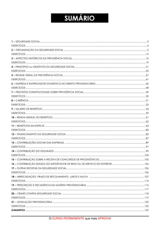O CURSO PERMANENTE que mais APROVA!
SUMÁRIO
1  SEGURIDADE SOCIAL......................................................................................................................................................................3
EXERCÍCIOS ............................................................................................................................................................................................4
2  ORGANIZAÇÃO DA SEGURIDADE SOCIAL .................................................................................................................................5
EXERCÍCIOS ..........................................................................................................................................................................................14
3  ASPECTOS HISTÓRICOS DA PREVIDÊNCIA SOCIAL..................................................................................................................16
EXERCÍCIOS ..........................................................................................................................................................................................19
4  PRINCÍPIOS ou OBJETIVOS DA SEGURIDADE SOCIAL..............................................................................................................21
EXERCÍCIOS ..........................................................................................................................................................................................25
5  REGIME GERAL DA PREVIDÊNCIA SOCIAL................................................................................................................................27
EXERCÍCIOS ..........................................................................................................................................................................................41
6  EMPRESA E EMPREGADOR DOMÉSTICO NO DIREITO PREVIDENCIÁRIO..............................................................................46
EXERCÍCIOS ..........................................................................................................................................................................................48
7  PRECEITOS CONSTITUCIONAIS SOBRE PREVIDÊNCIA SOCIAL................................................................................................49
EXERCÍCIOS ..........................................................................................................................................................................................50
8  CARÊNCIA......................................................................................................................................................................................51
EXERCÍCIOS ..........................................................................................................................................................................................53
9  SALÁRIO DE BENEFÍCIO ................................................................................................................................................................54
EXERCÍCIOS ..........................................................................................................................................................................................59
10  RENDA MENSAL DO BENEFÍCIO................................................................................................................................................61
EXERCÍCIOS ..........................................................................................................................................................................................62
11  BENEFÍCIOS EM ESPECIE.............................................................................................................................................................63
EXERCÍCIOS ..........................................................................................................................................................................................80
12  FINANCIAMENTO DA SEGURIDADE SOCIAL ...........................................................................................................................83
EXERCÍCIOS ..........................................................................................................................................................................................87
13  CONTRIBUIÇÕES SOCIAIS DAS EMPRESAS ..............................................................................................................................89
EXERCÍCIOS ..........................................................................................................................................................................................97
14  CONTRIBUIÇÃO DO SEGURADO ..............................................................................................................................................99
EXERCÍCIOS ........................................................................................................................................................................................104
15  CONTRIBUIÇÃO SOBRE A RECEITA DE CONCURSOS DE PROGNÓSTICOS......................................................................106
16  CONTRIBUIÇÃO EXIGIDA DO IMPORTADOR DE BENS OU DE SERVICO DO EXTERIOR ..................................................106
17  OUTRAS RECEITAS DA SEGURIDADE SOCIAL ........................................................................................................................106
EXERCÍCIOS ........................................................................................................................................................................................106
18  ARRECADAÇÃO, PRAZO DE RECOLHIMENTO, JUROS E MULTA ......................................................................................107
EXERCÍCIOS ........................................................................................................................................................................................114
19  PRESCRIÇÃO E DECADÊNCIA EM MATÉRIA PREVIDENCIÁRIA ..........................................................................................116
EXERCÍCIOS ........................................................................................................................................................................................117
20  CRIMES CONTRA SEGURIDADE SOCIAL ................................................................................................................................118
EXERCÍCIOS ........................................................................................................................................................................................119
21  LEGISLAÇÃO PREVIDENCIÁRIA...............................................................................................................................................120
EXERCÍCIOS ........................................................................................................................................................................................122
GABARITOS.........................................................................................................................................................................................123
 