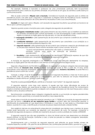 PROF. ROBERTO PINHEIRO TÉCNICO DO SEGURO SOCIAL  INSS DIREITO PREVIDENCIÁRIO
O CURSO PERMANENTE que mais APROVA!
28
Por exemplo, Gabrielly é bancária e professora de uma universidade particular. Está incapacitada
temporariamente para o exercício da primeira atividade, encontrando-se em gozo do benefício auxílio-doença e
continua lecionando.
Não se pode confundir a filiação com a inscrição. Considera-se inscrição de segurado para os efeitos da
previdência social o ato pelo qual o segurado é cadastrado no Regime Geral de Previdência Social, mediante
comprovação dos dados pessoais e de outros elementos necessários e úteis a sua caracterização.
Inscrição em regra vem após a filiação, com exceção do segurado facultativo que primeiro se inscreve e se
filia só após o primeiro pagamento.
Vejamos quando ocorre a inscrição para cada categoria de segurado da previdência:
I – empregado e trabalhador avulso – pelo preenchimento dos documentos que os habilitem ao exercício
da atividade, formalizado pelo contrato de trabalho, no caso de empregado, e pelo cadastramento e
registro no sindicato ou órgão gestor de mão-de-obra, no caso de trabalhador avulso;
II – empregado doméstico – pela apresentação de documento que comprove a existência de contrato
de trabalho;
III – contribuinte individual – pela apresentação de documento que caracterize a sua condição ou o
exercício de atividade profissional, liberal ou não;
IV – segurado especial – pela apresentação de documento que comprove o exercício de atividade rural
ou de pescador artesanal. Nesse instante necessário trazer a lume a súmula 149 do STJ:
―A prova exclusivamente testemunhal não basta a comprovação de
atividade rurícola, para efeito de obtenção de benefício
previdenciário”.
V – facultativo – pela apresentação de documento de identidade e declaração expressa de que não
exerce atividade que o enquadre na categoria de segurado obrigatório.
A inscrição do segurado empregado e do trabalhador avulso será efetuada diretamente na empresa,
sindicato ou órgão gestor de mão-de-obra e a dos demais no Instituto Nacional do Seguro Social.
Segundo o Regulamento da Previdência, a inscrição do segurado em qualquer categoria mencionada exige
a idade mínima de dezesseis anos, exceto o menor aprendiz que pode se filiar a partir dos 14 anos, sendo
enquadrado como segurado empregado. Fora essa exceção o segurado, inclusive o facultativo, só pode filiar-se a
previdência social a partir dos 16 anos.
Contudo, o artigo 13 da lei de benefícios estabelece que é segurado facultativo o maior de 14 anos que se
filia ao RGPS. Não há conflito entre a Lei e o Regulamento, pois este no exercício da função interpretativa
estabelece a idade mínima em 16 anos, a partir da lei.
Presentes os pressupostos da filiação, admite-se a inscrição ―post mortem‖ do segurado especial.
O segurado especial, como logo mais veremos, é aquele que tem maior dificuldade de acesso às
informações de seus direitos, por vezes jamais se dirigiu a uma Agencia da Previdência Social. Por conhecimento
empírico só lembra da previdência quando se depara com a idade avançada e já não reuni forças para o árduo
trabalho rural ou da pesca artesanal.
Reconhecendo a realidade dessa categoria a legislação permite a sua inscrição ao regime previdenciário
mesmo após a morte, garantindo a concessão de benefício a seus dependentes.
Ainda sobre a inscrição do segurado especial, preceitua a lei 11.718/08 que a inscrição do segurado especial
será feita de forma a vinculá-lo ao seu respectivo grupo familiar e conterá, além das informações pessoais, a
identificação da propriedade em que desenvolve a atividade e a que título, se nela reside ou o Município onde
reside e, quando for o caso, a identificação e inscrição da pessoa responsável pela unidade familiar.
Essa exigência decorre do entendimento jurisprudencial consolidado que declara que o membro do grupo
familiar pode demonstrar sua condição de segurado com documento de outro. Por exemplo, comprovar a
condição de segurada da esposa a certidão de casamento da qual a consta a profissão do marido LAVRADOR.
O segurado especial que não seja proprietário ou dono do imóvel rural em que desenvolve sua atividade
deverá informar, no ato da inscrição, conforme o caso, o nome do parceiro ou meeiro outorgante, arrendador,
comodante ou assemelhado.
Simultaneamente com a inscrição do segurado especial, será atribuído ao grupo familiar número de
Cadastro Específico do INSS – CEI, para fins de recolhimento das contribuições previdenciárias, quando for o caso.
 