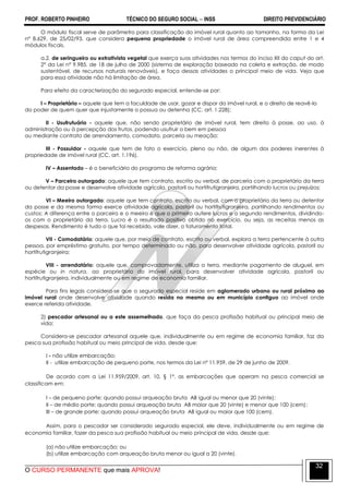 PROF. ROBERTO PINHEIRO TÉCNICO DO SEGURO SOCIAL  INSS DIREITO PREVIDENCIÁRIO
O CURSO PERMANENTE que mais APROVA!
32
O módulo fiscal serve de parâmetro para classificação do imóvel rural quanto ao tamanho, na forma da Lei
nº 8.629, de 25/02/93, que considera pequena propriedade o imóvel rural de área compreendida entre 1 e 4
módulos fiscais.
a.2. de seringueiro ou extrativista vegetal que exerça suas atividades nos termos do inciso XII do caput do art.
2° da Lei n° 9.985, de 18 de julho de 2000 (sistema de exploração baseado na coleta e extração, de modo
sustentável, de recursos naturais renováveis), e faça dessas atividades o principal meio de vida. Veja que
para essa atividade não há limitação de área.
Para efeito da caracterização do segurado especial, entende-se por:
I – Proprietário – aquele que tem a faculdade de usar, gozar e dispor do imóvel rural, e o direito de reavê-lo
do poder de quem quer que injustamente o possua ou detenha (CC, art. 1.228);
II - Usufrutuário - aquele que, não sendo proprietário de imóvel rural, tem direito à posse, ao uso, à
administração ou à percepção dos frutos, podendo usufruir o bem em pessoa
ou mediante contrato de arrendamento, comodato, parceria ou meação;
III - Possuidor - aquele que tem de fato o exercício, pleno ou não, de algum dos poderes inerentes à
propriedade de imóvel rural (CC, art. 1.196).
IV – Assentado – é o beneficiário do programa de reforma agrária;
V – Parceiro outorgado: aquele que tem contrato, escrito ou verbal, de parceria com o proprietário da terra
ou detentor da posse e desenvolve atividade agrícola, pastoril ou hortifrutigranjeira, partilhando lucros ou prejuízos;
VI – Meeiro outorgado: aquele que tem contrato, escrito ou verbal, com o proprietário da terra ou detentor
da posse e da mesma forma exerce atividade agrícola, pastoril ou hortifrutigranjeira, partilhando rendimentos ou
custos; A diferença entre o parceiro e o meeiro é que o primeiro aufere lucros e o segundo rendimentos, dividindo-
os com o proprietário da terra. Lucro é o resultado positivo obtido no exercício, ou seja, as receitas menos as
despesas. Rendimento é tudo o que foi recebido, vale dizer, o faturamento total.
VII - Comodatário: aquele que, por meio de contrato, escrito ou verbal, explora a terra pertencente à outra
pessoa, por empréstimo gratuito, por tempo determinado ou não, para desenvolver atividade agrícola, pastoril ou
hortifrutigranjeira;
VIII - arrendatário: aquele que, comprovadamente, utiliza a terra, mediante pagamento de aluguel, em
espécie ou in natura, ao proprietário do imóvel rural, para desenvolver atividade agrícola, pastoril ou
hortifrutigranjeira, individualmente ou em regime de economia familiar.
Para fins legais considera-se que o segurado especial reside em aglomerado urbano ou rural próximo ao
imóvel rural onde desenvolve atividade quando resida no mesmo ou em município contiguo ao imóvel onde
exerce referida atividade.
2) pescador artesanal ou a este assemelhado, que faça da pesca profissão habitual ou principal meio de
vida;
Considera-se pescador artesanal aquele que, individualmente ou em regime de economia familiar, faz da
pesca sua profissão habitual ou meio principal de vida, desde que:
I - não utilize embarcação;
II - utilize embarcação de pequeno porte, nos termos da Lei nº 11.959, de 29 de junho de 2009.
De acordo com a Lei 11.959/2009, art. 10, § 1º, as embarcações que operam na pesca comercial se
classificam em:
I – de pequeno porte: quando possui arqueação bruta AB igual ou menor que 20 (vinte);
II – de médio porte: quando possui arqueação bruta AB maior que 20 (vinte) e menor que 100 (cem);
III – de grande porte: quando possui arqueação bruta AB igual ou maior que 100 (cem).
Assim, para o pescador ser considerado segurado especial, ele deve, individualmente ou em regime de
economia familiar, fazer da pesca sua profissão habitual ou meio principal de vida, desde que:
(a) não utilize embarcação; ou
(b) utilize embarcação com arqueação bruta menor ou igual a 20 (vinte).
 