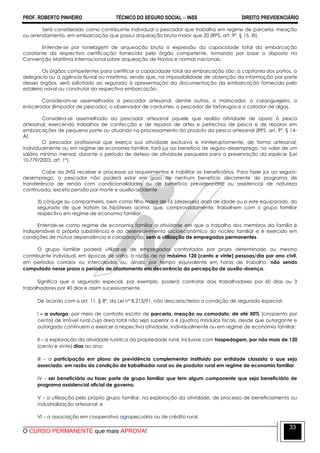 PROF. ROBERTO PINHEIRO TÉCNICO DO SEGURO SOCIAL  INSS DIREITO PREVIDENCIÁRIO
O CURSO PERMANENTE que mais APROVA!
33
Será considerado como contribuinte individual o pescador que trabalha em regime de parceria, meação
ou arrendamento, em embarcação que possui arqueação bruta maior que 20 (RPS, art. 9º, § 15, XI).
Entende-se por tonelagem de arqueação bruta a expressão da capacidade total da embarcação
constante da respectiva certificação fornecida pelo órgão competente, tomando por base o disposto na
Convenção Marítima Internacional sobre arqueação de Navios e normas nacionais.
Os órgãos competentes para certificar a capacidade total da embarcação são: a capitania dos portos, a
delegacia ou a agência fluvial ou marítima, sendo que, na impossibilidade de obtenção da informação por parte
desses órgãos, será solicitado ao segurado à apresentação da documentação da embarcação fornecida pelo
estaleiro naval ou construtor da respectiva embarcação.
Consideram-se assemelhados a pescador artesanal, dentre outros, o mariscador, o caranguejeiro, o
eviscerador (limpador de pescado), o observador de cardumes, o pescador de tartarugas e o catador de algas.
Considera-se assemelhado ao pescador artesanal aquele que realiza atividade de apoio à pesca
artesanal, exercendo trabalhos de confecção e de reparos de artes e petrechos de pesca e de reparos em
embarcações de pequeno porte ou atuando no processamento do produto da pesca artesanal (RPS, art. 9º, § 14-
A).
O pescador profissional que exerça sua atividade exclusiva e ininterruptamente, de forma artesanal,
individualmente ou em regime de economia familiar, fará jus ao benefício de seguro-desemprego, no valor de um
salário mínimo mensal, durante o período de defeso de atividade pesqueira para a preservação da espécie (Lei
10.779/2003, art. 1º).
Cabe ao INSS receber e processar os requerimentos e habilitar os beneficiários. Para fazer jus ao seguro-
desemprego, o pescador não poderá estar em gozo de nenhum benefício decorrente de programa de
transferência de renda com condicionalidades ou de benefício previdenciário ou assistencial de natureza
continuada, exceto pensão por morte e auxílio-acidente
3) cônjuge ou companheiro, bem como filho maior de 16 (dezesseis) anos de idade ou a este equiparado, do
segurado de que tratam as hipóteses acima, que, comprovadamente, trabalhem com o grupo familiar
respectivo em regime de economia familiar.
Entende-se como regime de economia familiar a atividade em que o trabalho dos membros da família é
indispensável à própria subsistência e ao desenvolvimento socioeconômico do núcleo familiar e é exercido em
condições de mútua dependência e colaboração, sem a utilização de empregados permanentes.
O grupo familiar poderá utilizar-se de empregados contratados por prazo determinado ou mesmo
contribuinte individual, em épocas de safra, à razão de no máximo 120 (cento e vinte) pessoas/dia por ano civil,
em períodos corridos ou intercalados ou, ainda, por tempo equivalente em horas de trabalho, não sendo
computado nesse prazo o período de afastamento em decorrência da percepção de auxílio-doença.
Significa que o segurado especial, por exemplo, poderá contratar dois trabalhadores por 60 dias ou 3
trabalhadores por 40 dias e assim sucessivamente.
De acordo com o art. 11, § 8º, da Lei nº 8.213/91, não descaracteriza a condição de segurado especial:
I – a outorga, por meio de contrato escrito de parceria, meação ou comodato, de até 50% (cinqüenta por
cento) de imóvel rural cuja área total não seja superior a 4 (quatro) módulos fiscais, desde que outorgante e
outorgado continuem a exercer a respectiva atividade, individualmente ou em regime de economia familiar;
II – a exploração da atividade turística da propriedade rural, inclusive com hospedagem, por não mais de 120
(cento e vinte) dias ao ano;
III – a participação em plano de previdência complementar instituído por entidade classista a que seja
associado, em razão da condição de trabalhador rural ou de produtor rural em regime de economia familiar;
IV – ser beneficiário ou fazer parte de grupo familiar que tem algum componente que seja beneficiário de
programa assistencial oficial de governo;
V – a utilização pelo próprio grupo familiar, na exploração da atividade, de processo de beneficiamento ou
industrialização artesanal; e
VI – a associação em cooperativa agropecuária ou de crédito rural.
 