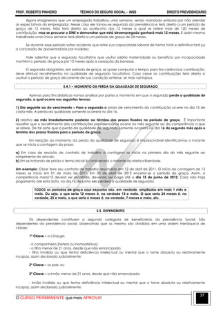 PROF. ROBERTO PINHEIRO TÉCNICO DO SEGURO SOCIAL  INSS DIREITO PREVIDENCIÁRIO
O CURSO PERMANENTE que mais APROVA!
37
Agora imaginemos que um empregado trabalhou uma semana, sendo mandado embora por não atender
as expectativas do empregador. Nesse caso ele tornou-se segurado da previdência e terá direito a um período de
graça de 12 meses. Não terá direito ao acréscimo dos 12 meses a qual se refere mais de 120 meses de
contribuição, mas se procurar o SINE e demonstrar que está desempregado ganhará mais 12 meses. E assim mesmo
trabalhado uma única semana terá direito a um período de graça de 24 meses.
Se durante esse período sofrer acidente que retire sua capacidade laboral de forma total e definitiva fará jus
a concessão de aposentadoria por invalidez.
Vale salientar que o segurado facultativo que usufrui salário maternidade ou benefício por incapacidade
mantém o período de graça por 12 meses após a cessação da benesse.
O segurado obrigatório, em período de graça, se quiser computar o tempo para fins carência e contribuição,
deve efetuar recolhimentos na qualidade de segurado facultativo. Caso cesse as contribuições terá direito a
usufruir o período de graça decorrente de sua condição anterior, se mais vantajosa.
5.4.1 – MOMENTO DA PERDA DA QUALIDADE DE SEGURADO
Apenas para fins didáticos vamos analisar por partes o momento em que o segurado perde a qualidade de
segurado, a qual ocorre nos seguintes termos:
1) Dia seguinte ao do vencimento – Para o segurado o prazo de vencimento da contribuição ocorre no dia 15 de
cada mês; A perda da qualidade somente ocorrerá no dia 16.
2) relativo ao mês imediatamente posterior ao término dos prazos fixados no período de graça. É importante
ressaltar que o recolhimento das contribuições previdenciárias ocorre no mês seguinte ao da competência a que
se refere. De tal sorte que a perda da qualidade de segurado somente ocorrerá no dia 16 do segundo mês após o
termino dos prazos fixados para o período de graça.
Em relação ao momento da perda da qualidade de segurado é imprescindível identificarmos o instante
que se inicia a contagem do prazo:
a) Em caso de rescisão do contrato de trabalho a contagem se inicia no primeiro dia do mês seguinte ao
rompimento do vínculo;
b) Em se tratando de prisão o termo inicial é considerado o instante da efetiva liberdade.
Um exemplo: César teve seu contrato de trabalho rescindido em 12 de abril de 2011. O início da contagem de 12
meses se inicia em 01 de maio de 2011. Em 30 de abril de 2012 encerra-se o período de graça. Assim, a
competência maio/12 deverá ser recolhida, devendo ser paga até o dia 15 de junho de 2012. Caso não haja
pagamento até esta data, no dia 16 de junho ele perderá a qualidade de segurado.
TODOS os períodos de graça aqui expostos são, em verdade, ampliados em mais 1 mês e
meio. Ou seja, o que seria 12 meses é, na verdade 13 e meio. O que seria 24 meses é, na
verdade, 25 e meio, o que seria 6 meses é, na verdade, 7 meses e meio, etc.
5.5. DEPENDENTES
Os dependentes constituem a segunda categoria de beneficiários da previdência Social. São
dependentes da previdência social, observando que os mesmo são divididos em uma ordem hierárquica de
classes:
1ª Classe – o cônjuge;
- o companheiro (hetero ou homoafetivo);
- o filho menor de 21 anos, desde que não emancipado;
- filho inválido ou que tenha deficiência intelectual ou mental que o torne absoluta ou relativamente
incapaz, assim declarado judicialmente;
2ª Classe – os pais; ou
3ª Classe – o irmão menor de 21 anos, desde que não emancipado;
- irmão inválido ou que tenha deficiência intelectual ou mental que o torne absoluta ou relativamente
incapaz, assim declarado judicialmente;
 