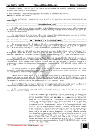 PROF. ROBERTO PINHEIRO TÉCNICO DO SEGURO SOCIAL  INSS DIREITO PREVIDENCIÁRIO
O CURSO PERMANENTE que mais APROVA!
40
c) equiparado a filho - certidão judicial de tutela e, em se tratando de enteado, certidão de casamento do
segurado e de nascimento do dependente;
II – pais – certidão de nascimento do segurado e documentos de identidade dos mesmos;
III – irmão – certidão de nascimento.
No ato de inscrição, o dependente menor de vinte e um anos deverá apresentar declaração de não
emancipação.
5.8. UNIÃO HOMOAFETIVA
O INSS a partir de uma decisão judicial em ação civil pública passou a reconhecer a união homossexual,
de modo que o parceiro de segurado do mesmo sexo tem direito à pensão por morte e auxílio-reclusão, desde que
comprovada a união estável.
No mesmo sentido já se manifestou o STJ, tendo o aquele Corte destacado que o conceito de entidade
familiar contempla a união estável sem excluir as relações homossexuais.
5.9. CONVIVENCIA COM SEGURADO JÁ CASADO
De acordo com o art. 16, § 3º da Lei nº. 8.213/91, é considerada companheira ou companheiro a pessoa
que, sem ser casada, mantém união estável com o segurado ou com a segurada. Isto é, quem não pode ser
casado é a pessoa postulante à condição de companheiro (a) do segurado (a) falecido (a).
Deste modo, não há impedimento legal expresso à concessão de benefício à cônjuge e ―companheiro’’
do segurado. Embora tal situação, pela lei civil, seja de mero concubinato (art. 1.727, CC), a normatização
previdenciária, específica em matéria protetiva, admite a possibilidade, sem escapar a seu sentido literal possível.
Assim se justifica em razão da natureza protetiva do sistema previdenciário. Se determinado segurado, de
modo flagrantemente imoral, ou mesmo ilegal, tenha relação não eventual com mais de uma pessoa, ou mesmo
indevidamente casado (bigamia), não há razão plausível para, em caso de morte do segurado, prejudicar as
pessoas com as quais se mantinham a relação continuada (nesse sentido, STJ, RESP 54037/ PE, REL Min. José Dantas,
DJ 28.11.1994)
No mesmo sentido, o STF fixou o Verbete nº. 382 de sua Súmula de Jurisprudência, definindo que não é
necessária a coabitação para configurar a vida em comum (― a vida em comum sob o mesmo teto, more uxório,
não é indispensável à caracterização do concubinato’’).
Apesar disso, é sabido que o tema é socialmente problemático, em especial quando a vida dupla do
segurado ou segurada surge após seu falecimento. Nestas situações, é dever do INSS notificar a parte já
qualificada como dependente, de modo a permitir o contraditório antes de admitir outra pessoa na condição de
companheiro (a). Assim dispõe o art. 24, parágrafo único da Portaria MPS nº. 713/93.
O tema é tão controverso a ponto do STJ, em outra ação, relativa à herança, não admitir a união estável
concomitante, que teria efeitos análogos ao segurado (a) casado (a) e com companheiro (a).
O STF em duas decisões recentes proferidas pela sua primeira turma negou direito a pensão por morte a
concubina de segurado casado.
A Turma, por maioria, deu provimento a recurso extraordinário no qual esposa
questionava decisão de Turma Recursal dos Juizados Especiais Federais de Vitória-
ES, que determinara o rateio, com concubina, da pensão por morte do cônjuge,
tendo em conta a estabilidade, publicidade e continuidade da união entre a
recorrida e o falecido. Reiterou-se o entendimento firmado no RE 397762/BA (DJE
de 12.9.2008) no sentido da impossibilidade de configuração de união estável
quando um dos seus componentes é casado e vive matrimonialmente com o
cônjuge, como na espécie. Ressaltou-se que, apesar de o Código Civil versar a
união estável como núcleo familiar, excepciona a proteção do Estado quando
existente impedimento para o casamento relativamente aos integrantes da união,
sendo que, se um deles é casado, esse estado civil apenas deixa de ser óbice
quando verificada a separação de fato. Concluiu-se, dessa forma, estar-se diante
de concubinato (CC, art. 1.727) e não de união estável. Vencido o Min. Carlos
Britto que, conferindo trato conceitual mais dilatado para a figura jurídica da
família, desprovia o recurso ao fundamento de que, para a Constituição, não
existe concubinato, mas companheirismo. (Brasil. STF. RE 590779/ES, rel. Min. Marco
Aurélio, Brasília, DJ10.2.2009)
 