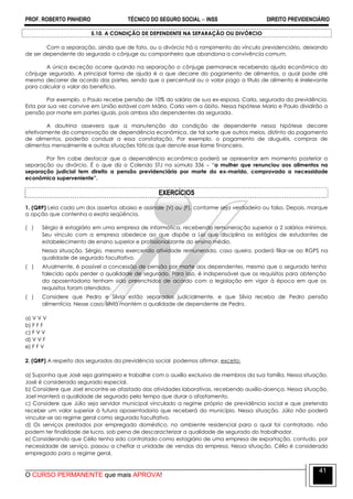 PROF. ROBERTO PINHEIRO TÉCNICO DO SEGURO SOCIAL  INSS DIREITO PREVIDENCIÁRIO
O CURSO PERMANENTE que mais APROVA!
41
5.10. A CONDIÇÃO DE DEPENDENTE NA SEPARAÇÃO OU DIVÓRCIO
Com a separação, ainda que de fato, ou o divórcio há o rompimento do vínculo previdenciário, deixando
de ser dependente do segurado o cônjuge ou companheiro que abandona a convivência comum.
A única exceção ocorre quando na separação o cônjuge permanece recebendo ajuda econômica do
cônjuge segurado. A principal forma de ajuda é a que decorre do pagamento de alimentos, o qual pode até
mesmo decorrer de acordo das partes, sendo que o percentual ou o valor pago a título de alimento é irrelevante
para calcular o valor do benefício.
Por exemplo, o Paulo recebe pensão de 10% do salário de sua ex-esposa, Carla, segurada da previdência.
Esta por sua vez convive em União estável com Mário. Carla vem a óbito. Nessa hipótese Mario e Paulo dividirão a
pensão por morte em partes iguais, pois ambos são dependentes da segurada.
A doutrina assevera que a manutenção da condição de dependente nessa hipótese decorre
efetivamente da comprovação de dependência econômica, de tal sorte que outros meios, distinto do pagamento
de alimentos, poderão conduzir a essa constatação. Por exemplo, o pagamento de aluguéis, compras de
alimentos mensalmente e outras situações fáticas que denote esse liame financeiro.
Por fim cabe destacar que a dependência econômica poderá se apresentar em momento posterior a
separação ou divórcio. É o que diz o Colendo STJ na súmula 336 – ―a mulher que renunciou aos alimentos na
separação judicial tem direito a pensão previdenciária por morte do ex-marido, comprovada a necessidade
econômica superveniente”.
EXERCÍCIOS
1. (QRP) Leia cada um dos assertos abaixo e assinale (V) ou (F), conforme seja verdadeiro ou falso. Depois, marque
a opção que contenha a exata seqüência.
( ) Sérgio é estagiário em uma empresa de informática, recebendo remuneração superior a 2 salários mínimos.
Seu vínculo com a empresa obedece ao que dispõe a Lei que disciplina os estágios de estudantes de
estabelecimento de ensino superior e profissionalizante do ensino médio.
Nessa situação, Sérgio, mesmo exercendo atividade remunerada, caso queira, poderá filiar-se ao RGPS na
qualidade de segurado facultativo.
( ) Atualmente, é possível a concessão de pensão por morte aos dependentes, mesmo que o segurado tenha
falecido após perder a qualidade de segurado. Para isso, é indispensável que os requisitos para obtenção
da aposentadoria tenham sido preenchidos de acordo com a legislação em vigor à época em que os
requisitos foram atendidos.
( ) Considere que Pedro e Sílvia estão separados judicialmente, e que Sílvia receba de Pedro pensão
alimentícia. Nesse caso, Sílvia mantém a qualidade de dependente de Pedro.
a) V V V
b) F F F
c) F V V
d) V V F
e) F F V
2. (QRP) A respeito dos segurados da previdência social podemos afirmar, exceto:
a) Suponha que José seja garimpeiro e trabalhe com o auxílio exclusivo de membros da sua família. Nessa situação,
José é considerado segurado especial.
b) Considere que Joel encontre-se afastado das atividades laborativas, recebendo auxílio-doença. Nessa situação,
Joel manterá a qualidade de segurado pelo tempo que durar o afastamento.
c) Considere que Júlio seja servidor municipal vinculado a regime próprio de previdência social e que pretenda
receber um valor superior à futura aposentadoria que receberá do município. Nessa situação, Júlio não poderá
vincular-se ao regime geral como segurado facultativo.
d) Os serviços prestados por empregado doméstico, no ambiente residencial para o qual foi contratado, não
podem ter finalidade de lucro, sob pena de descaracterizar a qualidade de segurado do trabalhador.
e) Considerando que Célio tenha sido contratado como estagiário de uma empresa de exportação, contudo, por
necessidade de serviço, passou a chefiar a unidade de vendas da empresa. Nessa situação, Célio é considerado
empregado para o regime geral.
 