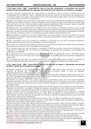 PROF. ROBERTO PINHEIRO TÉCNICO DO SEGURO SOCIAL  INSS DIREITO PREVIDENCIÁRIO
O CURSO PERMANENTE que mais APROVA!
43
7. (Téc Seguro Social – 2008 – Cespe/UNB) Em cada um dos itens subseqüentes, é apresentada uma situação
hipotética acerca da identificação dos segurados da previdência social, seguida de uma assertiva a ser julgada.
1) Otávio, contador, é aposentado por regime próprio de previdência social e começou a prestar serviços de
contabilidade em sua residência. Dada a qualidade de seus serviços, logo foi contratado para dar expediente em
uma grande empresa da cidade. Nessa situação, Otávio não é segurado do regime geral, tanto por ter pertencido
a um regime próprio, quanto por ser aposentado.
2) Miguel, civil, brasileiro nato que mora há muito tempo na Suíça, foi contratado em Genebra para trabalhar na
Organização Mundial de Saúde. Seu objetivo é trabalhar nessa entidade por alguns anos e retornar ao Brasil, razão
pela qual optou por não se filiar ao regime próprio daquela organização. Nessa situação, Miguel é segurado
obrigatório da previdência social brasileira na qualidade de contribuinte individual.
3) Claudionor tem uma pequena lavoura de feijão em seu sítio e exerce sua atividade rural apenas com o auxílio
da família. Dos seus filhos, somente Aparecida trabalha fora do sítio. Embora ajude diariamente na manutenção da
plantação, Aparecida também exerce atividade remunerada no grupo escolar próximo à propriedade da família.
Nessa situação, Claudionor e toda a sua família são segurados especiais da previdência social.
4) Beatriz trabalha, em Brasília, na sucursal da Organização das Nações Unidas e não tem vinculação com regime
de previdência estrangeiro. Nessa situação, Beatriz é segurada da previdência social brasileira na condição de
contribuinte individual.
5) Para a previdência social, uma pessoa que administra a construção de uma casa, contratando pedreiros e
auxiliares para edificação da obra, é considerada contribuinte individual.
6) Um síndico de condomínio que resida no condomínio que administra e receba remuneração por essa atividade
é segurado da previdência social na qualidade de empregado.
7) Um cidadão belga que seja domiciliado e contratado no Brasil por empresa nacional para trabalhar como
engenheiro na construção de uma rodovia em Moçambique é segurado da previdência social brasileira na
qualidade de empregado.
8) Um adolescente de 14 anos de idade, menor aprendiz, contratado de acordo com a Lei n.o 10.097/2000, apesar
de ter menos de 16 anos de idade, que é o piso para inscrição na previdência social, é segurado empregado do
regime geral.
9) Um tabelião que seja titular do cartório de registro de imóveis em determinado município é vinculado ao
respectivo regime de previdência estadual, pois a atividade que exerce é controlada pelo poder judiciário.
8. (Tec. Seguro Social – 2008 – Cespe/UNB) Em cada um dos itens que se seguem, é apresentada uma situação
hipotética, seguida de uma assertiva a ser julgada.
1) Ronaldo, afastado de suas atividades laborais, tem recebido auxílio doença. Nessa situação, a condição de
segurado de Ronaldo será mantida sem limite de prazo, enquanto estiver no gozo do benefício,
independentemente de contribuição para a previdência social.
2) Célia, professora de uma universidade, eventualmente, presta serviços de consultoria na área de educação. Por
isso, Célia é segurada empregada pela atividade de docência e contribuinte individual quando presta consultoria.
Nessa situação, Célia tem uma filiação para cada atividade.
3) Fernanda foi casada com Lucas, ambos segurados da previdência social. Há muito tempo separados,
resolveram formalizar o divórcio e, pelo fato de ambos trabalharem, não foi necessária a prestação de alimentos
entre eles. Nessa situação, Fernanda e Lucas, após o divórcio, deixarão de ser dependentes um do outro junto à
previdência social.
4) Osvaldo cumpriu pena de reclusão devido à prática de crime de fraude contra a empresa em que trabalhava.
Noperíodo em que esteve na empresa, Osvaldo era segurado da previdência social. Nessa situação, Osvaldo tem
direito de continuar como segurado da previdência social por até dezoito meses após o seu livramento.
5) Alzira, estudante, filiou-se facultativamente ao regime geral de previdência social, passando a contribuir
regularmente. Em razão de dificuldades financeiras, Alzira deixou de efetuar esse recolhimento por oito meses.
Nessa situação, Alzira não deixou de ser segurada, uma vez que a condição de segurado permanece por até doze
meses após a cessação das contribuições.
6). Célio, segurado empregado da previdência social, tem um filho, com 28 anos de idade, que sofre de doença
degenerativa em estágio avançado, sendo, portanto, inválido. Nessa condição, o filho de Célio é considerado seu
dependente, mesmo tendo idade superior a dezoito anos.
7) Paulo é, de forma comprovada, dependente economicamente de seu filho, Juliano, que, em viagem a trabalho,
sofreu um acidente e veio a falecer. Juliano à época do acidente era casado com Raquel. Nessa situação, Paulo e
Raquel poderão requerer o benefício de pensão por morte, que deverá ser rateado entre ambos.
8) César, segurado da previdência social, vive com seus pais e com seu irmão, Getúlio, de 15 anos idade. Nessa
situação, o falecimento de César somente determina o pagamento de benefícios previdenciários a seus pais e a
seu irmão se estes comprovarem dependência econômica com relação a César.
9) Edson é menor de idade sob guarda de Coutinho, segurado da previdência social. Nessa situação, Coutinho
não pode requerer o pagamento do salário-família em relação a Edson, já que este não é seu dependente.
10) Gilmar, inválido, e Solange são comprovadamente dependentes econômicos do filho Gilberto, segurado da
previdência social, que, por sua vez, tem um filho. Nessa situação, Gilmar e Solange concorrem em igualdade de
condições com o filho de Gilberto para efeito de recebimento eventual de benefícios.
 