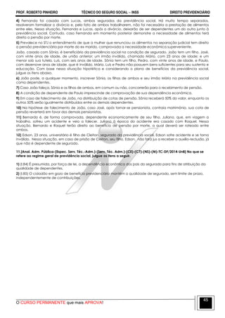 PROF. ROBERTO PINHEIRO TÉCNICO DO SEGURO SOCIAL  INSS DIREITO PREVIDENCIÁRIO
O CURSO PERMANENTE que mais APROVA!
45
4) Fernanda foi casada com Lucas, ambos segurados da previdência social. Há muito tempo separados,
resolveram formalizar o divórcio e, pelo fato de ambos trabalharem, não foi necessária a prestação de alimentos
entre eles. Nessa situação, Fernanda e Lucas, após o divórcio, deixarão de ser dependentes um do outro junto à
previdência social. Contudo, caso Fernanda em momento posterior demonstre a necessidade de alimentos terá
direito a pensão por morte.
5) Prevalece no STJ o entendimento de que a mulher que renunciou os alimentos na separação judicial tem direito
a pensão previdenciária por morte do ex marido, comprovada a necessidade econômica superveniente.
João, casado com Sônia, é beneficiário da previdência social na condição de segurado. João tem um filho, José,
com vinte anos de idade, de união anterior; um irmão inválido, chamado Mário, com 23 anos de idade; e um
menor sob sua tutela, Luís, com seis anos de idade. Sônia tem um filho, Pedro, com vinte anos de idade, e Paulo,
com dezenove anos de idade, que é inválido. Mário, Luís e Pedro não possuem bens suficientes para seu sustento e
educação. Com base nessa situação hipotética e considerando o plano de benefícios da previdência social,
julgue os itens abaixo.
6) João pode, a qualquer momento, inscrever Sônia, os filhos de ambos e seu irmão Mário na previdência social
como dependentes.
7) Caso João faleça, Sônia e os filhos de ambos, em comum ou não, concorrerão para o recebimento de pensão.
8) A condição de dependente de Paulo imprescinde de comprovação de sua dependência econômica.
9) Em caso de falecimento de João, na distribuição de cotas de pensão, Sônia receberá 50% do valor, enquanto os
outros 50% serão igualmente distribuídos entre os demais dependentes.
10) Na hipótese de falecimento de João, caso José, após tornar-se pensionista, contraia matrimônio, sua cota de
pensão reverterá em favor dos demais pensionistas.
11) Bernardo é, de forma comprovada, dependente economicamente de seu filho, Juliano, que, em viagem a
trabalho, sofreu um acidente e veio a falecer. Juliano à época do acidente era casado com Raquel. Nessa
situação, Bernardo e Raquel terão direito ao benefício de pensão por morte, a qual deverá ser rateado entre
ambos.
12) Edson, 23 anos, universitário é filho de Cleiton, segurado da previdência social. Edson sofre acidente e se torna
inválido. Nessa situação, em caso de prisão de Cleiton, seu filho, Edson, não fará jus a receber o auxílio-reclusão, já
que não é dependente de segurado.
11.[Anal. Adm. Pública-(Espec. Serv. Téc.-Adm.)-(Serv. Téc. Adm.)-(CE)-(C7)-(NS)-(M)-TC-DF/2014-UnB] No que se
refere ao regime geral de previdência social, julgue os itens a seguir.
1) (I.84) É presumida, por força de lei, a dependência econômica dos pais do segurado para fins de atribuição da
qualidade de dependentes.
2) (I.85) O cidadão em gozo de benefício previdenciário mantém a qualidade de segurado, sem limite de prazo,
independentemente de contribuições.
 