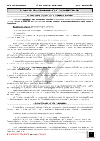 PROF. ROBERTO PINHEIRO TÉCNICO DO SEGURO SOCIAL  INSS DIREITO PREVIDENCIÁRIO
O CURSO PERMANENTE que mais APROVA!
46
6  EMPRESA E EMPREGADOR DOMÉSTICO NO DIREITO PREVIDENCIÁRIO
6.1. CONCEITO DE EMPRESA E PESSOA EQUIPARADA A EMPRESA
Considera-se empresa a firma individual ou sociedade que assume o risco de atividade econômica urbana
ou rural, com fins lucrativos ou não, bem como os órgãos e entidades da administração pública direta, indireta e
fundacional.
Equipara-se a empresa, para os efeitos previdenciários:
- O contribuinte individual em relação a segurado que lhe presta serviço;
- A cooperativa;
- A associação ou entidade de qualquer natureza ou finalidade, como por exemplo, o Administrador
portuário, os sindicatos.
- A missão diplomática e a repartição consular de carreiras estrangeiras.
Assim constata-se uma ampliação do sujeito passivo das obrigações referentes às contribuições voltadas
para o custeio da seguridade social. O objetivo do legislador previdenciário em adotar um conceito tão
abrangente foi evitar discussões de algumas entidades que não se enquadrariam no conceito clássico de empresa,
mas que contratam mão de obra remunerada.
No contexto previdenciário, um advogado, profissional liberal, que venha a remunerar um trabalhador,
como uma secretária, equipara-se a empresa, devendo efetuar recolhimentos devidos nesta condição, além de
suas contribuições como contribuinte individual.
A pessoa física, ao executar obra da construção civil, ainda que em seu próprio benefício será equiparado
a empresa caso venha a utilizar de mão de obra remunerada.
Não se pode esquecer do empregador doméstico, assim entendido a pessoa ou família que admite a seu
serviço, sem finalidade lucrativa, empregado doméstico.
O Empregador doméstico tem um tratamento diferenciado no contexto previdenciário, assim diferente das
empresas e equiparados, por exemplo, não elabora folha de pagamento, mas com o advento da lei
complementar 150/15:
a) Arrecadar e a recolher a contribuição do segurado empregado a seu serviço, assim como a parcela a
seu cargo, até o dia 7 do mês seguinte ao da competência.
b) Recolher contribuição patronal previdenciária para a seguridade social no valor de 8% sobre o salário
de contribuição pago ou devido no mês anterior ao empregado doméstico que lhe presta serviço.
c) Recolher contribuição social para financiamento do seguro contra acidentes do trabalho, com alíquota
de 0,8% incidente sobre o salário de contribuição pago ou devido no mês anterior ao empregado doméstico que
lhe presta serviço.
d) Fornecer, mensalmente, ao empregado doméstico cópia do documento de arrecadação das
contribuições previdenciárias, impostos e depósitos incidentes sobre a remuneração do empregado doméstico.
6.2 – MATRÍCULA DA EMPRESA E EQUIPARADA
A matrícula da empresa será efetuada nos termos e condições estabelecidos pela Secretaria da Receita
Federal do Brasil (art. 49, da Lei 8.212/91), com o objetivo de viabilizar o efetivo e devido controle da arrecadação.
Nos termos do Regulamento da Previdência a matrícula será feita:
I - Simultaneamente com a inscrição no Cadastro Nacional da Pessoa Jurídica; ou
II - No prazo de trinta dias contados do início de suas atividades, para os entes não sujeitos a inscrição no
Cadastro Nacional da Pessoa Jurídica. Nessa hipótese a entidade receberá certificado de matrícula com número
cadastral básico, de caráter permanente, denominado de CEI – Cadastro Específico do INSS.
Um bom exemplo dessa segunda hipótese é dos contribuintes individuais que contratam segurados, os
quais devem matricular-se na RFB, no prazo de 30 dias, recebendo um número de controle chamado Cadastro
Específico do INSS – CEI.
 