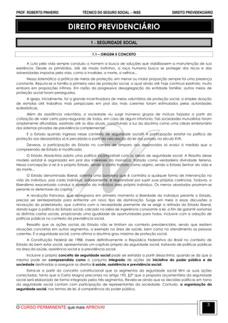 PROF. ROBERTO PINHEIRO TÉCNICO DO SEGURO SOCIAL  INSS DIREITO PREVIDENCIÁRIO
O CURSO PERMANENTE que mais APROVA!
3
DIREITO PREVIDENCIÁRIO
1  SEGURIDADE SOCIAL
1.1 – ORIGEM E CONCEITO
A Luta pela vida sempre conduziu o homem a busca de soluções que viabilizassem a manutenção de sua
existência. Desde os primórdios, até de modo instintivo, a raça humana busca se proteger dos riscos e das
adversidades impostas pela vida, como a invalidez, a morte, a velhice...
Nessa sistemática a prática de meios de proteção, em menor ou maior proporção sempre foi uma presença
constante. Reputa-se a família a primeira veia de proteção social, a qual ainda até hoje continua existindo, muito
embora em proporções ínfimas. Em razão da progressiva desagregação da entidade familiar, outros meios de
proteção social foram perseguidos.
A igreja, inicialmente, foi a grande incentivadora de meios voluntários de proteção social, a simples doação
de esmolas até trabalhos mais perspicazes em prol dos mais carentes foram estimulados pelas autoridades
eclesiásticas.
Além da assistência voluntária, a sociedade viu surgir inúmeros grupos de mútuos forjados a partir da
cotização de valor certo para resguardo de todos, em caso de algum infortúnio. Tais sociedades mutualistas foram
amplamente difundidas, existindo até os dias atuais, constituindo a luz da doutrina como uma célula embrionária
dos sistemas privados de previdência complementar.
E o Estado quando ingressa nesse contexto de seguridade social? A participação estatal na política de
proteção aos desassistidos só é percebida a partir da veiculação da lei dos pobres, no século XVII.
Deveras, a participação do Estado no campo de amparo aos desprovidos só evolui à medida que a
compreensão de Estado é modificada.
O Estado Absolutista adota uma política incompatível com os ideais de seguridade social. A filosofia desse
modelo estatal é organizada em prol dos interesses do monarca, tratado como verdadeira divindade terrena.
Nessa concepção o rei é o próprio Estado, sendo o súdito tratado como objeto, sendo o Estado Senhor da vida e
da morte...
O Estado denominado liberal, ostenta uma bandeira que é contrária a qualquer forma de intervenção na
vida do indivíduo, pois cada indivíduo, isoladamente, é responsável por suprir suas próprias carências. Todavia, o
liberalismo exacerbado conduz a opressão do indivíduo pelo próprio indivíduo. Os menos abastados prostram-se
perante os detentores do capital.
A revolução francesa, que apregoava em primeiro momento a liberdade do indivíduo perante o Estado,
precisa ser reinterpretada para enfrentar um novo tipo de dominação. Surge em meio a essas discussões a
revolução do proletariado, que culmina com a necessidade premente de se exigir a retirada do Estado liberal,
dando lugar a política do Estado social, calcado na idéia de ingerência consoante a lei, a fim de garantir isonomia
as distintas castas sociais, propiciando uma igualdade de oportunidades para todos, inclusive com a adoção de
políticas públicas no contexto da previdência social.
Ressalto que as ações sociais do Estado não se limitam ao contexto previdenciário, sendo que existem
atuações concretas em outros segmentos, a exemplo na área de saúde, bem como no atendimento as pessoas
carentes. É a seguridade social, como afirma a doutrina grau máximo de proteção social.
A Constituição Federal de 1988, insere definitivamente a República Federativa do Brasil no contexto de
Estado do bem estar social, apresentando um capítulo próprio da seguridade social, tratando de políticas públicas
na área da saúde, assistência social e a previdência social.
Inclusive o próprio conceito de seguridade social pode ser extraído a partir dessa linha, quando se diz que a
mesma pode ser compreendida como o conjunto integrado de ações de iniciativa do poder público e da
sociedade destinadas a assegurar os direitos à saúde, assistência e previdência social.
Extrai-se a partir do conceito constitucional que os segmentos da seguridade social têm as suas ações
conectadas, tanto que a Carta Magna preconiza no artigo 195, §2º que a proposta orçamentária da seguridade
social será elaborada de forma integrada pelos três segmentos. Revela-se ainda que as decisões políticas em torno
da seguridade social contam com participação de representantes da sociedade. Contudo, a organização da
seguridade social, nos termos de lei, é competência do poder público.
 