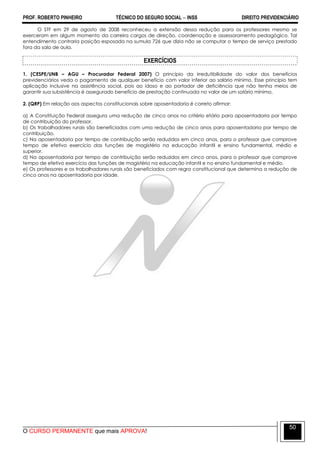 PROF. ROBERTO PINHEIRO TÉCNICO DO SEGURO SOCIAL  INSS DIREITO PREVIDENCIÁRIO
O CURSO PERMANENTE que mais APROVA!
50
O STF em 29 de agosto de 2008 reconheceu a extensão dessa redução para os professores mesmo se
exerceram em algum momento da carreira cargos de direção, coordenação e assessoramento pedagógico. Tal
entendimento contraria posição esposada na sumula 726 que dizia não se computar o tempo de serviço prestado
fora da sala de aula.
EXERCÍCIOS
1. (CESPE/UNB – AGU – Procurador Federal 2007) O princípio da irredutibilidade do valor dos benefícios
previdenciários veda o pagamento de qualquer benefício com valor inferior ao salário mínimo. Esse princípio tem
aplicação inclusive na assistência social, pois ao idoso e ao portador de deficiência que não tenha meios de
garantir sua subsistência é assegurado benefício de prestação continuada no valor de um salário mínimo.
2. (QRP) Em relação aos aspectos constitucionais sobre aposentadoria é correto afirmar:
a) A Constituição Federal assegura uma redução de cinco anos no critério etário para aposentadoria por tempo
de contribuição do professor.
b) Os trabalhadores rurais são beneficiados com uma redução de cinco anos para aposentadoria por tempo de
contribuição.
c) Na aposentadoria por tempo de contribuição serão reduzidos em cinco anos, para o professor que comprove
tempo de efetivo exercício das funções de magistério na educação infantil e ensino fundamental, médio e
superior.
d) Na aposentadoria por tempo de contribuição serão reduzidos em cinco anos, para o professor que comprove
tempo de efetivo exercício das funções de magistério na educação infantil e no ensino fundamental e médio.
e) Os professores e os trabalhadores rurais são beneficiados com regra constitucional que determina a redução de
cinco anos na aposentadoria por idade.
 