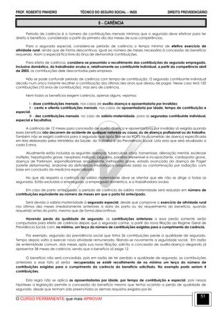 PROF. ROBERTO PINHEIRO TÉCNICO DO SEGURO SOCIAL  INSS DIREITO PREVIDENCIÁRIO
O CURSO PERMANENTE que mais APROVA!
51
8  CARÊNCIA
Período de carência é o número de contribuições mensais mínimas que o segurado deve efetivar para ter
direito a benefício, considerado a partir do primeiro dia dos meses de suas competências.
Para o segurado especial, considera-se período de carência o tempo mínimo de efetivo exercício de
atividade rural, ainda que de forma descontínua, igual ao número de meses necessário à concessão do benefício
requerido. Assim o especial fica livre do ônus de demonstrar contribuições.
Para efeito de carência, considera-se presumido o recolhimento das contribuições do segurado empregado,
inclusive doméstico, do trabalhador avulso e, relativamente ao contribuinte individual, a partir da competência abril
de 2003, as contribuições dele descontadas pela empresa.
Não se pode confundir período de carência com tempo de contribuição. O segurado contribuinte individual
decidiu num único instante recolher a contribuição dos últimos dez anos que deixou de pagar. Nesse caso terá 120
contribuições (10 anos de contribuição), mas zero de carência.
Nem todos os benefícios exigem carência, apenas alguns, vejamos:
I - doze contribuições mensais, nos casos de auxílio-doença e aposentadoria por invalidez;
II - cento e oitenta contribuições mensais, nos casos de aposentadoria por idade, tempo de contribuição e
especial.
III - dez contribuições mensais, no caso de salário-maternidade, para as seguradas contribuinte individual,
especial e facultativa.
A carência de 12 meses para concessão de auxílio-doença e aposentadoria por invalidez só exigida quando
esses benefícios não decorrem de acidente de qualquer natureza ou causa, ou de doença profissional ou do trabalho.
Também não se exigirá carência para o segurado que após filiar-se ao RGPS for acometido de doença especificada
em lista elaborada pelos Ministérios da Saúde, do Trabalho e da Previdência Social. Lista esta que será atualizada a
cada 3 anos.
Atualmente estão incluídas as seguintes doenças: tuberculose ativa, hanseníase, alienação mental, esclerose
múltipla, hepatopatia grave, neoplasia maligna, cegueira, paralisia irreversível e incapacitante, cardiopatia grave,
doença de Parkinson, espondiloartrose anquilosante, nefropatia grave, estado avançado da doença de Paget
(osteíte deformante), síndrome da deficiência imunológica adquirida (aids) ou contaminação por radiação, com
base em conclusão da medicina especializada
No que diz respeito a carência do salário maternidade deve se atentar que ele não se dirige a todas as
seguradas. Estão excluídas a empregada, a empregada doméstica, e a trabalhadora avulsa.
Em caso de parto antecipado, o período de carência do salário maternidade será reduzido em número de
contribuições equivalente ao número de meses em que o parto foi antecipado.
Será devido o salário-maternidade à segurada especial, desde que comprove o exercício de atividade rural
nos últimos dez meses imediatamente anteriores à data do parto ou do requerimento do benefício, quando
requerido antes do parto, mesmo que de forma descontínua.
Havendo perda da qualidade de segurado, as contribuições anteriores a essa perda somente serão
computadas para efeito de carência depois que o segurado contar, a partir da nova filiação ao Regime Geral de
Previdência Social, com, no mínimo, um terço do número de contribuições exigidas para o cumprimento da carência.
Por exemplo, segurado da previdência social que tinha 36 contribuições perde a qualidade de segurado.
Tempo depois volta a exercer nova atividade remunerada, filiando-se novamente a seguridade social. Em razão
de enfermidade comum, dois meses após sua nova filiação, solicita a concessão de auxílio-doença alegando já
apresentar 38 meses de carência, sendo que o benefício só exige 12.
O benefício não será concedida, pois em razão de ter perdido a qualidade de segurado, as contribuições
anteriores a esse fato só serão recuperadas se existir recolhimento de no mínimo um terço do número de
contribuições exigidas para o cumprimento da carência do beneficio solicitado. No exemplo posto seriam 4
contribuições.
Esta regra não se aplica as aposentadorias por idade, por tempo de contribuição e especial, pois nessas
hipóteses a legislação permite a concessão do benefício mesmo que tenha ocorrido a perda de qualidade de
segurado, desde que tenham sido preenchidos os demais requisitos exigidos por lei.
 