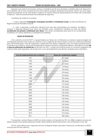 PROF. ROBERTO PINHEIRO TÉCNICO DO SEGURO SOCIAL  INSS DIREITO PREVIDENCIÁRIO
O CURSO PERMANENTE que mais APROVA!
52
Exemplo mais radical: Um homem começa a trabalhar aos 20 anos de idade e trabalha até os 35. Depois fica
sem trabalhar até 65 anos. Durante 30 anos sem exercer qualquer atividade remunerada. Dentro da nova regra,
poderá se aposentar aos 65. Terá idade e carência. O mesmo vale para aposentadoria por tempo de contribuição
e especial – abstrai-se possível perda da qualidade de segurado.
O período de carência é contado:
I - para o segurado empregado, empregado doméstico e trabalhador avulso, da data de filiação ao
Regime Geral de Previdência Social;
II - para o segurado contribuinte individual que não seja remunerador por empresa, facultativo,
inclusive o segurado especial que optar por recolher como contribuinte individual na data do efetivo
recolhimento da primeira contribuição sem atraso, não sendo consideradas para esse fim as contribuições
recolhidas com atraso referentes a competências anteriores;
REGRA DE TRANSIÇÃO
Até o advento da lei 8.213/91 a aposentadoria por tempo de contribuição, por idade e especial exigiam 60
contribuições mensais como prazo de carência. Com a vigência da norma citada o prazo de carência foi elevado
para 180 contribuições. A fim de resguardar a expectativa de direito o legislador criou uma regra transitória para o
incremento da carência, sendo que tal regramento alcança somente os segurados filiados a previdência social até
a data da publicação da referida lei (24 de julho de 1991) . A regra de transição prevê um aumento progressivo de
carência para estes segurados, de acordo com o ano de implemento das demais condições para o benefício.
Ano de implementação das condições Meses de contribuição exigidos
1991 60 meses
1992 60 meses
1993 66 meses
1994 72 meses
1995 78 meses
1996 90 meses
1997 96 meses
1998 102 meses
1999 108 meses
2000 114 meses
2001 120 meses
2002 126 meses
2003 132 meses
2004 138 meses
2005 144 meses
2006 150 meses
2007 156 meses
2008 162 meses
2009 168 meses
2010 174 meses
2011 180 meses
Por exemplo, Jackson filiado ao RGPS em data anterior a 24 de julho de 1991. Em 2008 completou 65 anos de
idade, requisito para aposentadoria por idade. Nessa hipótese deverá demonstrar 162 contribuições e não 180.
Por fim cabe alertar que o segurado oriundo do Regime Próprio aproveita o tempo de contribuição no RGPS,
inclusive para fins de carência.
 