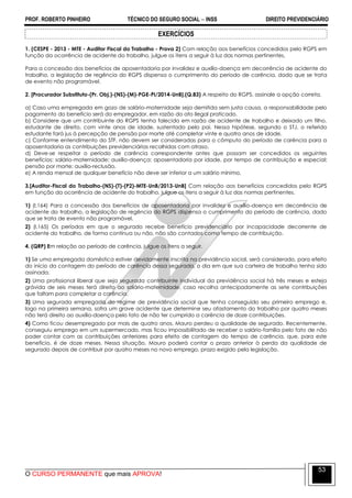 PROF. ROBERTO PINHEIRO TÉCNICO DO SEGURO SOCIAL  INSS DIREITO PREVIDENCIÁRIO
O CURSO PERMANENTE que mais APROVA!
53
EXERCÍCIOS
1. (CESPE - 2013 - MTE - Auditor Fiscal do Trabalho - Prova 2) Com relação aos benefícios concedidos pelo RGPS em
função da ocorrência de acidente do trabalho, julgue os itens a seguir à luz das normas pertinentes.
Para a concessão dos benefícios de aposentadoria por invalidez e auxílio-doença em decorrência de acidente do
trabalho, a legislação de regência do RGPS dispensa o cumprimento do período de carência, dado que se trata
de evento não programável.
2. [Procurador Substituto-(Pr. Obj.)-(NS)-(M)-PGE-PI/2014-UnB].(Q.83) A respeito do RGPS, assinale a opção correta.
a) Caso uma empregada em gozo de salário-maternidade seja demitida sem justa causa, a responsabilidade pelo
pagamento do benefício será do empregador, em razão do ato ilegal praticado.
b) Considere que um contribuinte do RGPS tenha falecido em razão de acidente de trabalho e deixado um filho,
estudante de direito, com vinte anos de idade, sustentado pelo pai. Nessa hipótese, segundo o STJ, o referido
estudante fará jus à percepção de pensão por morte até completar vinte e quatro anos de idade.
c) Conforme entendimento do STF, não devem ser consideradas para o cômputo do período de carência para a
aposentadoria as contribuições previdenciárias recolhidas com atraso.
d) Deve-se respeitar o período de carência correspondente antes que possam ser concedidos os seguintes
benefícios: salário-maternidade; auxílio-doença; aposentadoria por idade, por tempo de contribuição e especial;
pensão por morte; auxílio-reclusão.
e) A renda mensal de qualquer benefício não deve ser inferior a um salário mínimo.
3.[Auditor-Fiscal do Trabalho-(NS)-(T)-(P2)-MTE-UnB/2013-UnB] Com relação aos benefícios concedidos pelo RGPS
em função da ocorrência de acidente do trabalho, julgue os itens a seguir à luz das normas pertinentes.
1) (I.164) Para a concessão dos benefícios de aposentadoria por invalidez e auxílio-doença em decorrência de
acidente do trabalho, a legislação de regência do RGPS dispensa o cumprimento do período de carência, dado
que se trata de evento não programável.
2) (I.165) Os períodos em que o segurado recebe benefício previdenciário por incapacidade decorrente de
acidente do trabalho, de forma contínua ou não, não são contados como tempo de contribuição.
4. (QRP) Em relação ao período de carência, julgue os itens a seguir.
1) Se uma empregada doméstica estiver devidamente inscrita na previdência social, será considerado, para efeito
do início da contagem do período de carência dessa segurada, o dia em que sua carteira de trabalho tenha sido
assinada.
2) Uma profissional liberal que seja segurada contribuinte individual da previdência social há três meses e esteja
grávida de seis meses terá direito ao salário-maternidade, caso recolha antecipadamente as sete contribuições
que faltam para completar a carência.
3) Uma segurada empregada do regime de previdência social que tenha conseguido seu primeiro emprego e,
logo na primeira semana, sofra um grave acidente que determine seu afastamento do trabalho por quatro meses
não terá direito ao auxílio-doença pelo fato de não ter cumprido a carência de doze contribuições.
4) Como ficou desempregado por mais de quatro anos, Mauro perdeu a qualidade de segurado. Recentemente,
conseguiu emprego em um supermercado, mas ficou impossibilitado de receber o salário-família pelo fato de não
poder contar com as contribuições anteriores para efeito de contagem do tempo de carência, que, para este
benefício, é de doze meses. Nessa situação, Mauro poderá contar o prazo anterior à perda da qualidade de
segurado depois de contribuir por quatro meses no novo emprego, prazo exigido pela legislação.
 