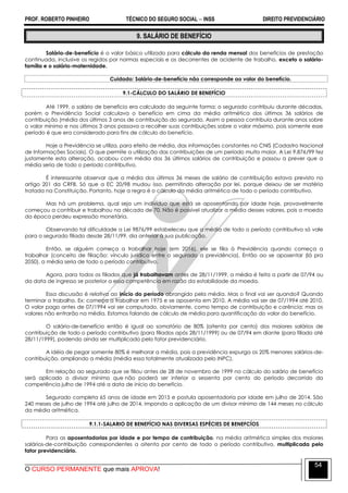 PROF. ROBERTO PINHEIRO TÉCNICO DO SEGURO SOCIAL  INSS DIREITO PREVIDENCIÁRIO
O CURSO PERMANENTE que mais APROVA!
54
9. SALÁRIO DE BENEFÍCIO
Salário-de-benefício é o valor básico utilizado para cálculo da renda mensal dos benefícios de prestação
continuada, inclusive os regidos por normas especiais e os decorrentes de acidente de trabalho, exceto o salário-
família e o salário-maternidade.
Cuidado: Salário-de-benefício não corresponde ao valor do benefício.
9.1-CÁLCULO DO SALÁRIO DE BENEFÍCIO
Até 1999, o salário de benefício era calculado da seguinte forma: o segurado contribuiu durante décadas,
porém a Previdência Social calculava o benefício em cima da média aritmética dos últimos 36 salários de
contribuição (média dos últimos 3 anos de contribuição do segurado. Assim a pessoa contribuía durante anos sobre
o valor mínimo e nos últimos 3 anos passava a recolher suas contribuições sobre o valor máximo, pois somente esse
período é que era considerado para fins de cálculo do benefício.
Hoje a Previdência se utiliza, para efeito de média, das informações constantes no CNIS (Cadastro Nacional
de Informações Sociais). O que permite a utilização das contribuições de um período muito maior. A Lei 9.876/99 fez
justamente esta alteração, acabou com média dos 36 últimos salários de contribuição e passou a prever que a
média seria de todo o período contributivo.
É interessante observar que a média dos últimos 36 meses de salário de contribuição estava previsto no
artigo 201 da CRFB. Só que a EC 20/98 mudou isso, permitindo alteração por lei, porque deixou de ser matéria
tratada na Constituição. Portanto, hoje a regra é o cálculo da média aritmética de todo o período contributivo.
Mas há um problema, qual seja um indivíduo que está se aposentando por idade hoje, provavelmente
começou a contribuir e trabalhou na década de 70. Não é possível atualizar a média desses valores, pois a moeda
da época perdeu expressão monetária.
Observando tal dificuldade a Lei 9876/99 estabeleceu que a média de todo o período contributivo só vale
para o segurado filiado desde 28/11/99, dia anterior à sua publicação.
Então, se alguém começa a trabalhar hoje (em 2016), ele se filia à Previdência quando começa a
trabalhar (conceito de filiação: vínculo jurídico entre o segurado a previdência). Então ao se aposentar (lá pra
2050), a média seria de todo o período contributivo.
Agora, para todos os filiados que já trabalhavam antes de 28/11/1999, a média é feita a partir de 07/94 ou
da data de ingresso se posterior a essa competência em razão da estabilidade da moeda.
Essa discussão é relativa ao início do período abrangido pela média. Mas o final vai ser quando? Quando
terminar o trabalho. Ex: começa a trabalhar em 1975 e se aposenta em 2010. A média vai ser de 07/1994 até 2010.
O valor pago antes de 07/1994 vai ser computado, obviamente, como tempo de contribuição e carência; mas os
valores não entrarão na média. Estamos falando de cálculo de média para quantificação do valor do benefício.
O salário-de-benefício então é igual ao somatório de 80% (oitenta por cento) dos maiores salários de
contribuição de todo o período contributivo (para filiados após 28/11/1999) ou de 07/94 em diante (para filiado até
28/11/1999), podendo ainda ser multiplicado pelo fator previdenciário.
A idéia de pegar somente 80% é melhorar a média, pois a previdência expurga os 20% menores salários-de-
contribuição, ampliando a média (média essa totalmente atualizada pelo INPC).
Em relação ao segurado que se filiou antes de 28 de novembro de 1999 no cálculo do salário de benefício
será aplicado o divisor mínimo que não poderá ser inferior a sessenta por cento do período decorrido da
competência julho de 1994 até a data de início do benefício.
Segurado completa 65 anos de idade em 2015 e postula aposentadoria por idade em julho de 2014. São
240 meses de julho de 1994 até julho de 2014, impondo a aplicação de um divisor mínimo de 144 meses no cálculo
da média aritmética.
9.1.1-SALARIO DE BENEFÍCIO NAS DIVERSAS ESPÉCIES DE BENEFCÍOS
Para as aposentadorias por idade e por tempo de contribuição, na média aritmética simples dos maiores
salários-de-contribuição correspondentes a oitenta por cento de todo o período contributivo, multiplicada pelo
fator previdenciário.
 