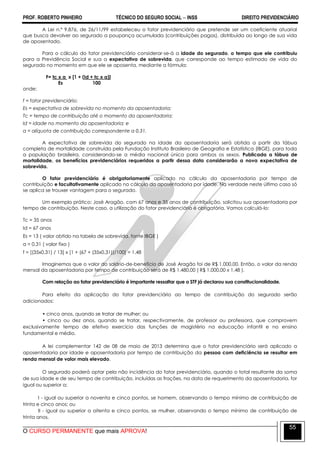 PROF. ROBERTO PINHEIRO TÉCNICO DO SEGURO SOCIAL  INSS DIREITO PREVIDENCIÁRIO
O CURSO PERMANENTE que mais APROVA!
55
A Lei n.º 9.876, de 26/11/99 estabeleceu o fator previdenciário que pretende ser um coeficiente atuarial
que busca devolver ao segurado a poupança acumulada (contribuições pagas), distribuída ao longo de sua vida
de aposentado.
Para o cálculo do fator previdenciário considerar-se-á a idade do segurado, o tempo que ele contribuiu
para a Previdência Social e sua a expectativa de sobrevida, que corresponde ao tempo estimado de vida do
segurado no momento em que ele se aposenta, mediante a fórmula:
F= tc x a x [1 + (Id + tc x a)]
Es 100
onde:
f = fator previdenciário;
Es = expectativa de sobrevida no momento da aposentadoria;
Tc = tempo de contribuição até o momento da aposentadoria;
Id = idade no momento da aposentadoria; e
a = alíquota de contribuição correspondente a 0,31.
A expectativa de sobrevida do segurado na idade da aposentadoria será obtida a partir da tábua
completa de mortalidade construída pela Fundação Instituto Brasileiro de Geografia e Estatística (IBGE), para toda
a população brasileira, considerando-se a média nacional única para ambos os sexos. Publicada a tábua de
mortalidade, os benefícios previdenciários requeridos a partir dessa data considerarão a nova expectativa de
sobrevida.
O fator previdenciário é obrigatoriamente aplicado no cálculo da aposentadoria por tempo de
contribuição e facultativamente aplicado no cálculo da aposentadoria por idade. Na verdade neste último caso só
se aplica se trouxer vantagem para o segurado.
Um exemplo prático: José Aragão, com 67 anos e 35 anos de contribuição, solicitou sua aposentadoria por
tempo de contribuição. Neste caso, a utilização do fator previdenciário é obrigatória. Vamos calculá-lo:
Tc = 35 anos
Id = 67 anos
Es = 13 ( valor obtido na tabela de sobrevida, fonte IBGE )
a = 0,31 ( valor fixo )
f = [(35x0,31) / 13] x [1 + (67 + (35x0,31))/100] = 1,48
Imaginemos que o valor do salário-de-benefício de José Aragão foi de R$ 1.000,00. Então, o valor da renda
mensal da aposentadoria por tempo de contribuição será de R$ 1.480,00 ( R$ 1.000,00 x 1,48 ).
Com relação ao fator previdenciário é importante ressaltar que o STF já declarou sua constitucionalidade.
Para efeito da aplicação do fator previdenciário ao tempo de contribuição do segurado serão
adicionados:
• cinco anos, quando se tratar de mulher; ou
• cinco ou dez anos, quando se tratar, respectivamente, de professor ou professora, que comprovem
exclusivamente tempo de efetivo exercício das funções de magistério na educação infantil e no ensino
fundamental e médio.
A lei complementar 142 de 08 de maio de 2013 determina que o fator previdenciário será aplicado a
aposentadoria por idade e aposentadoria por tempo de contribuição da pessoa com deficiência se resultar em
renda mensal de valor mais elevado.
O segurado poderá optar pela não incidência do fator previdenciário, quando o total resultante da soma
de sua idade e de seu tempo de contribuição, incluídas as frações, na data de requerimento da aposentadoria, for
igual ou superior a:
I - igual ou superior a noventa e cinco pontos, se homem, observando o tempo mínimo de contribuição de
trinta e cinco anos; ou
II - igual ou superior a oitenta e cinco pontos, se mulher, observando o tempo mínimo de contribuição de
trinta anos.
 