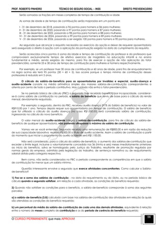 PROF. ROBERTO PINHEIRO TÉCNICO DO SEGURO SOCIAL  INSS DIREITO PREVIDENCIÁRIO
O CURSO PERMANENTE que mais APROVA!
56
Serão somadas as frações em meses completos de tempo de contribuição e idade
As somas de idade e de tempo de contribuição serão majoradas em um ponto em:
I - 31 de dezembro de 2018, passando a 96 pontos para homens e 86 para mulheres;
II - 31 de dezembro de 2020; passando a 97 pontos para homens e 87 para mulheres;
III - 31 de dezembro de 2022, passando a 98 pontos para homens e 88 para mulheres;
IV - 31 de dezembro de 2024, passando a 99 pontos para homens e 89 para mulheres
V - 31 de dezembro de 2026, passando a ser exigido 100 pontos para homens e 90 pontos para mulheres.
Ao segurado que alcançar o requisito necessário ao exercício da opção e deixar de requerer aposentadoria
será assegurado o direito à opção com a aplicação da pontuação exigida na data do cumprimento do requisito.
Serão acrescidos cinco pontos à soma da idade e tempo de contribuição do professor e da professora que
comprovarem exclusivamente tempo de efetivo exercício de magistério na educação infantil e no ensino
fundamental e médio, sendo exigidos do mesmo, para fins de exercer a opção de não aplicação do fator
previdenciário, somente 25 e 30 anos de tempo de contribuição para mulheres e homens respectivamente.
Por exemplo, se um professor tiver 30 anos de contribuição e 60 anos de idade, para fins de enquadramento
na regra acima ela terá 95 pontos (30 + 60 + 5). Isso ocorre porque o tempo mínimo de contribuição desses
professores é reduzido em 5 anos.
O cálculo do salário-de-benefício para as aposentadorias por invalidez e especial, auxílio-doença e
auxílio-acidente consiste na média aritmética simples dos maiores salários-de-contribuição correspondentes a
oitenta por cento de todo o período contributivo. Mas cuidado não entra o fator previdenciário.
Se no período básico de cálculo (PBC) o segurado tiver recebido benefício por incapacidade, considerar-
se-á como salário de contribuição no período, o salário de benefício que serviu de base para o cálculo da renda
mensal, devidamente reajustado.
Por exemplo: o segurado, dentro do PBC, recebeu auxílio doença (91% do Salário de benefício) no valor de
R$910,00 por 1 ano. Tempos depois requer sua aposentadoria por tempo de contribuição. O salário de benefício
que foi utilizado o cálculo do auxílio doença (no caso R$1.000,00) será considerado salário de contribuição,
ingressando no cálculo do novo benefício.
O valor mensal do auxílio-acidente integra o salário-de-contribuição, para fins de cálculo do salário-de-
benefício de qualquer aposentadoria, não podendo ultrapassar o máximo do salário de contribuição.
Vamos ver se você entendeu. Segurado recebia uma remuneração de R$800,00 e em razão da redução
de sua capacidade laborativa recebia R$300,00 a título de auxilio acidente. Assim o salário de contribuição a partir
do momento que iniciar o pagamento do auxilio acidente será R$1.100,00.
Não será considerado, para o cálculo do salário-de-benefício, o aumento dos salários-de-contribuição que
exceder o limite legal, inclusive o voluntariamente concedido nos 36 (trinta e seis) meses imediatamente anteriores
ao início do benefício, salvo se homologado pela Justiça do Trabalho, resultante de promoção regulada por
normas gerais da empresa, admitida pela legislação do trabalho, de sentença normativa ou de reajustamento
salarial obtido pela categoria respectiva.
Bem como, não serão considerados no PBC o período correspondente as competências em que o salário
de contribuição for menor que um salário mínimo.
Questão interessante envolve o segurado que exerce atividades concomitantes. Como calcular o Salário-
de-benefício?
1) Faz-se a soma dos salários de contribuição - na data do requerimento ou do óbito, ou no período básico de
cálculo,quando o segurado satisfizer, em relação a cada atividade, as condições do benefício requerido;
2) Quando não satisfizer as condições para o benefício, o salário-de-benefício corresponde à soma das seguintes
parcelas:
a) o salário-de-benefício (S.B) calculado com base nos salários-de-contribuição das atividades em relação às quais
são atendidas as condições do benefício requerido;
b) um percentual da média do salário-de-contribuição de cada uma das demais atividades, equivalente à relação
entre o número de meses completo de contribuição e os do período de carência do benefício requerido;
 
