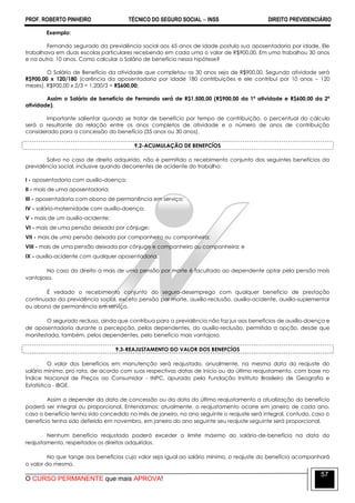 PROF. ROBERTO PINHEIRO TÉCNICO DO SEGURO SOCIAL  INSS DIREITO PREVIDENCIÁRIO
O CURSO PERMANENTE que mais APROVA!
57
Exemplo:
Fernando segurado da previdência social aos 65 anos de idade postula sua aposentadoria por idade. Ele
trabalhava em duas escolas particulares recebendo em cada uma o valor de R$900,00. Em uma trabalhou 30 anos
e na outra, 10 anos. Como calcular o Salário de benefício nessa hipótese?
O Salário de Benefício da atividade que completou os 30 anos seja de R$900,00. Segunda atividade será
R$900,00 x 120/180 (carência da aposentadoria por idade 180 contribuições e ele contribui por 10 anos – 120
meses). R$900,00 x 2/3 = 1.200/3 = R$600,00;
Assim o Salário de benefício de Fernando será de R$1.500,00 (R$900,00 da 1ª atividade e R$600,00 da 2ª
atividade).
Importante salientar quando se tratar de benefício por tempo de contribuição, o percentual do cálculo
será o resultante da relação entre os anos completos de atividade e o número de anos de contribuição
considerado para a concessão do benefício (35 anos ou 30 anos).
9.2-ACUMULAÇÃO DE BENEFCÍOS
Salvo no caso de direito adquirido, não é permitido o recebimento conjunto dos seguintes benefícios da
previdência social, inclusive quando decorrentes de acidente do trabalho:
I - aposentadoria com auxílio-doença;
II - mais de uma aposentadoria;
III - aposentadoria com abono de permanência em serviço;
IV - salário-maternidade com auxílio-doença;
V - mais de um auxílio-acidente;
VI - mais de uma pensão deixada por cônjuge;
VII - mais de uma pensão deixada por companheiro ou companheira;
VIII - mais de uma pensão deixada por cônjuge e companheiro ou companheira; e
IX - auxílio-acidente com qualquer aposentadoria.
No caso do direito a mais de uma pensão por morte é facultado ao dependente optar pela pensão mais
vantajosa.
É vedado o recebimento conjunto do seguro-desemprego com qualquer benefício de prestação
continuada da previdência social, exceto pensão por morte, auxílio-reclusão, auxílio-acidente, auxílio-suplementar
ou abono de permanência em serviço.
O segurado recluso, ainda que contribua para a previdência não faz jus aos benefícios de auxílio-doença e
de aposentadoria durante a percepção, pelos dependentes, do auxílio-reclusão, permitida a opção, desde que
manifestada, também, pelos dependentes, pelo benefício mais vantajoso.
9.3-REAJUSTAMENTO DO VALOR DOS BENEFCÍOS
O valor dos benefícios em manutenção será reajustado, anualmente, na mesma data do reajuste do
salário mínimo, pro rata, de acordo com suas respectivas datas de início ou do último reajustamento, com base no
Índice Nacional de Preços ao Consumidor - INPC, apurado pela Fundação Instituto Brasileiro de Geografia e
Estatística - IBGE.
Assim a depender da data de concessão ou da data do último reajustamento a atualização do benefício
poderá ser integral ou proporcional. Entendamos: atualmente, o reajustamento ocorre em janeiro de cada ano,
caso o benefício tenha sido concedido no mês de janeiro, no ano seguinte o reajuste será integral, contudo, caso o
benefício tenha sido deferido em novembro, em janeiro do ano seguinte seu reajuste seguinte será proporcional.
Nenhum benefício reajustado poderá exceder o limite máximo do salário-de-benefício na data do
reajustamento, respeitados os direitos adquiridos.
No que tange aos benefícios cujo valor seja igual ao salário mínimo, o reajuste do benefício acompanhará
o valor do mesmo.
 