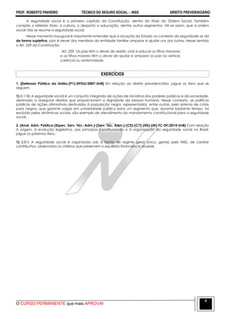 PROF. ROBERTO PINHEIRO TÉCNICO DO SEGURO SOCIAL  INSS DIREITO PREVIDENCIÁRIO
O CURSO PERMANENTE que mais APROVA!
4
A seguridade social é o primeiro capítulo da Constituição, dentro do título da Ordem Social. Também
compõe o referido título, a cultura, o desporto a educação, dentre outros segmentos. Vê-se assim, que a ordem
social não se resume a seguridade social.
Nesse momento inaugural é importante entender que a atuação do Estado no contexto da seguridade se dá
de forma supletiva, pois é dever dos membros da entidade familiar amparar e ajudar uns aos outros. Nesse sentido
o Art. 229 da Constituição:
Art. 229. Os pais têm o dever de assistir, criar e educar os filhos menores,
e os filhos maiores têm o dever de ajudar e amparar os pais na velhice,
carência ou enfermidade.
EXERCÍCIOS
1. [Defensor Público da União-(P1)-DPGU/2007-UnB] Em relação ao direito previdenciário, julgue os itens que se
seguem.
1) (I.118) A seguridade social é um conjunto integrado de ações de iniciativa dos poderes públicos e da sociedade,
destinado a assegurar direitos que proporcionem a dignidade da pessoa humana. Nesse contexto, as políticas
públicas de ações afirmativas destinadas à população negra, representadas, entre outras, pelo sistema de cotas
para negros, que garante vagas em universidade pública para um segmento que, durante bastante tempo, foi
excluído pelas dinâmicas sociais, são exemplo de atendimento do mandamento constitucional para a seguridade
social.
2. [Anal. Adm. Pública-(Espec. Serv. Téc.-Adm.)-(Serv. Téc. Adm.)-(CE)-(C7)-(NS)-(M)-TC-DF/2014-UnB] Com relação
à origem, à evolução legislativa, aos princípios constitucionais e à organização da seguridade social no Brasil,
julgue os próximos itens.
1) (I.81) A seguridade social é organizada sob a forma de regime geral único, gerido pelo INSS, de caráter
contributivo, observados os critérios que preservem o equilíbrio financeiro e atuarial.
 